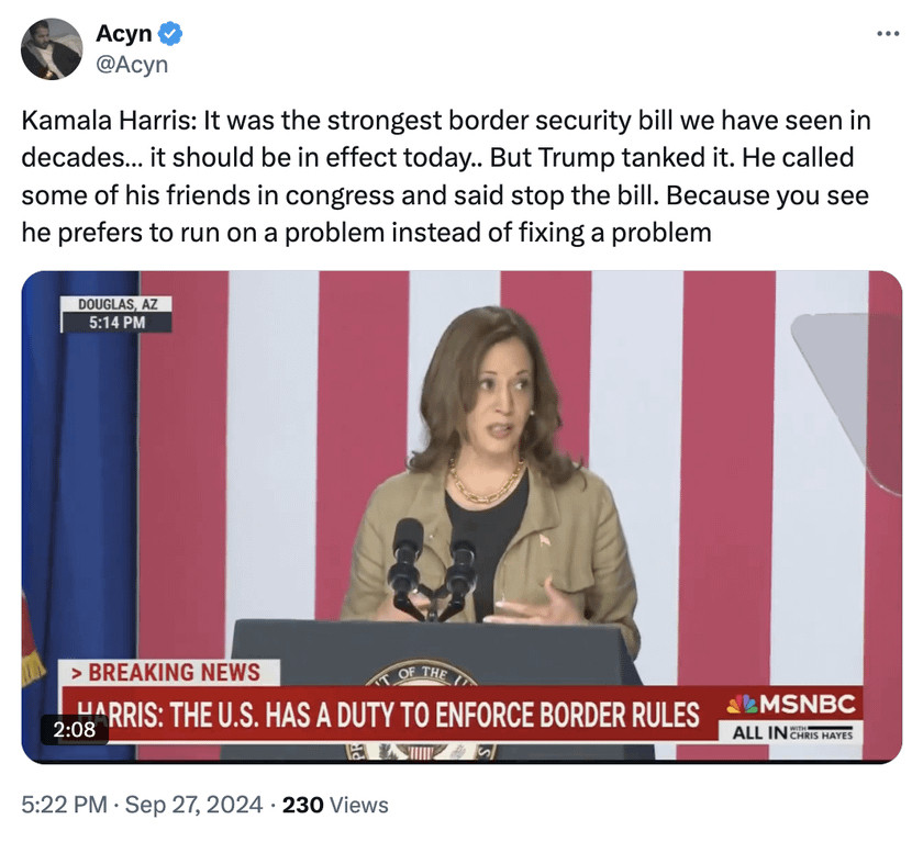 Acyn  
@Acyn  
Kamala Harris: It was the strongest border security bill we have seen in decades... it should be in effect today.. But Trump tanked it. He called some of his friends in congress and said stop the bill. Because you see he prefers to run on a problem instead of fixing a problem  
5:22 PM · Sep 27, 2024 · 230 Views