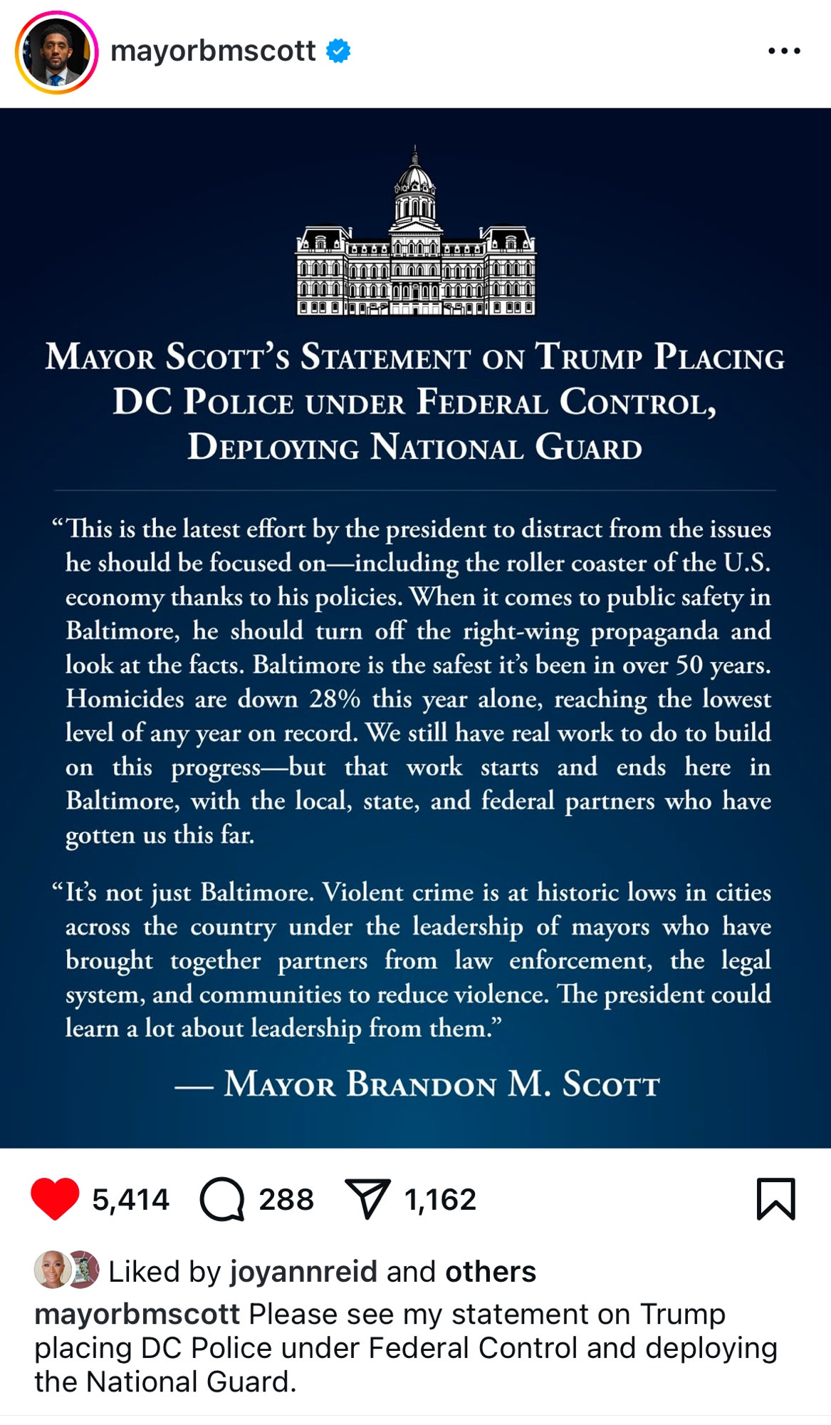 MAYOR SCOTT's STATEMENT ON TRUMP PLACING
DC POLICE UNDER FEDERAL CONTROL, DEPLOYING NATIONAL GUARD
"This is the latest effort by the president to distract from the issues he should be focused on-including the roller coaster of the U.S. economy thanks to his policies. When it comes to public safety in Baltimore, he should turn off the right-wing propaganda and look at the facts. Baltimore is the safest it's been in over 50 years.
Homicides are down 28% this year alone, reaching the lowest level of any year on record. We still have real work to do to build on this progress-but that work starts and ends here in Baltimore, with the local, state, and federal partners who have gotten us this far.
"It's not just Baltimore. Violent crime is at historic lows in cities across the country under the leadership of mayors who have brought together partners from law enforcement, the legal system, and communities to reduce violence. The president could learn a lot about leadership from them."
- MAYOR BRANDON M. SCOTT
