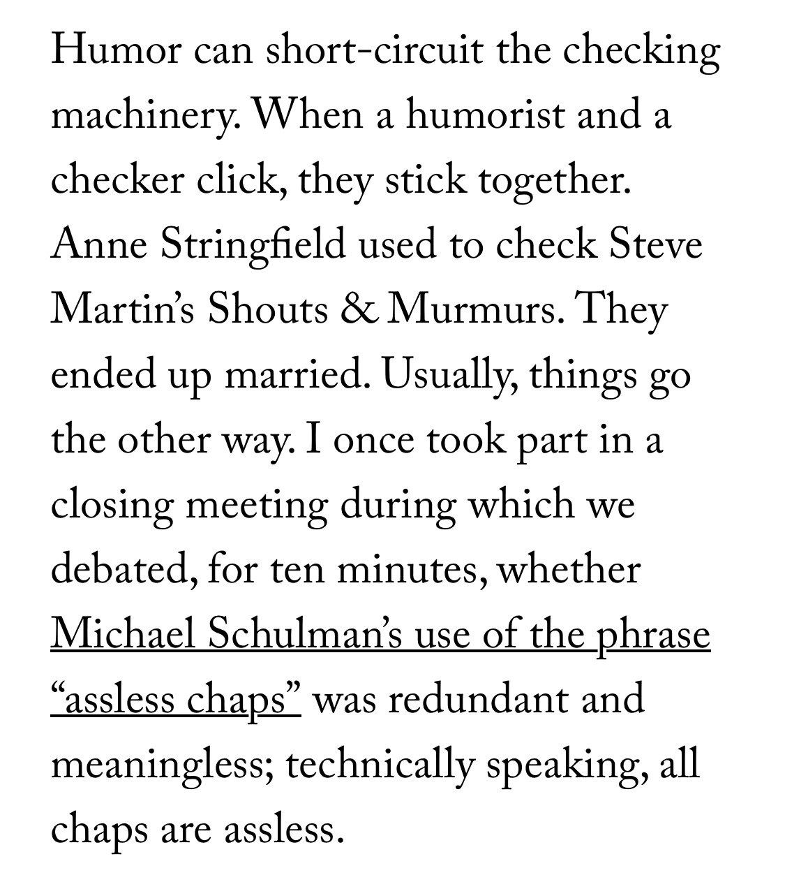 Humor can short-circuit the checking machinery. When a humorist and a checker click, they stick together. Anne Stringfield used to check Steve Martin’s Shouts & Murmurs. They ended up married. Usually, things go the other way. I once took part in a closing meeting during which we debated, for ten minutes, whether Michael Schulman’s use of the phrase “assless chaps” was redundant and meaningless; technically speaking, all chaps are assless.