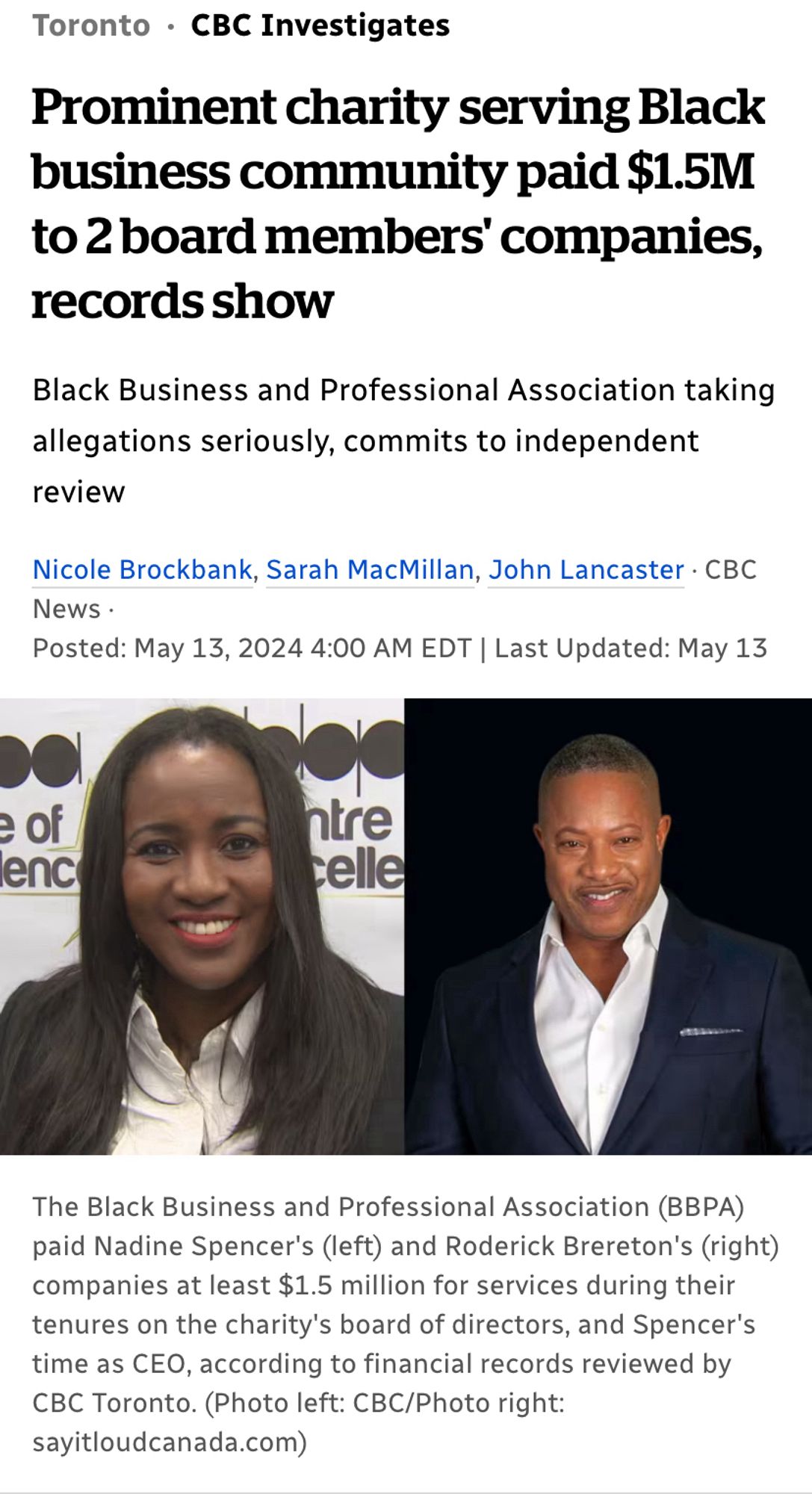 Image with Text

Prominent charity serving Black business community paid $1.5M
to 2 board members' companies, records show
Black Business and Professional Association taking allegations seriously, commits to independent review
Nicole Brockbank, Sarah MacMillan, John Lancaster • C
News •
Posted: May 13, 2024 4:00 AM EDT | Last Updated: May 13
enc
ntre
celle
The Black Business and Professional Association (BBPA) paid Nadine Spencer's (left) and Roderick Brereton's (right) companies at least $1.5 million for services during their tenures on the charity's board of directors, and Spencer's time as CEO, according to financial records reviewed by