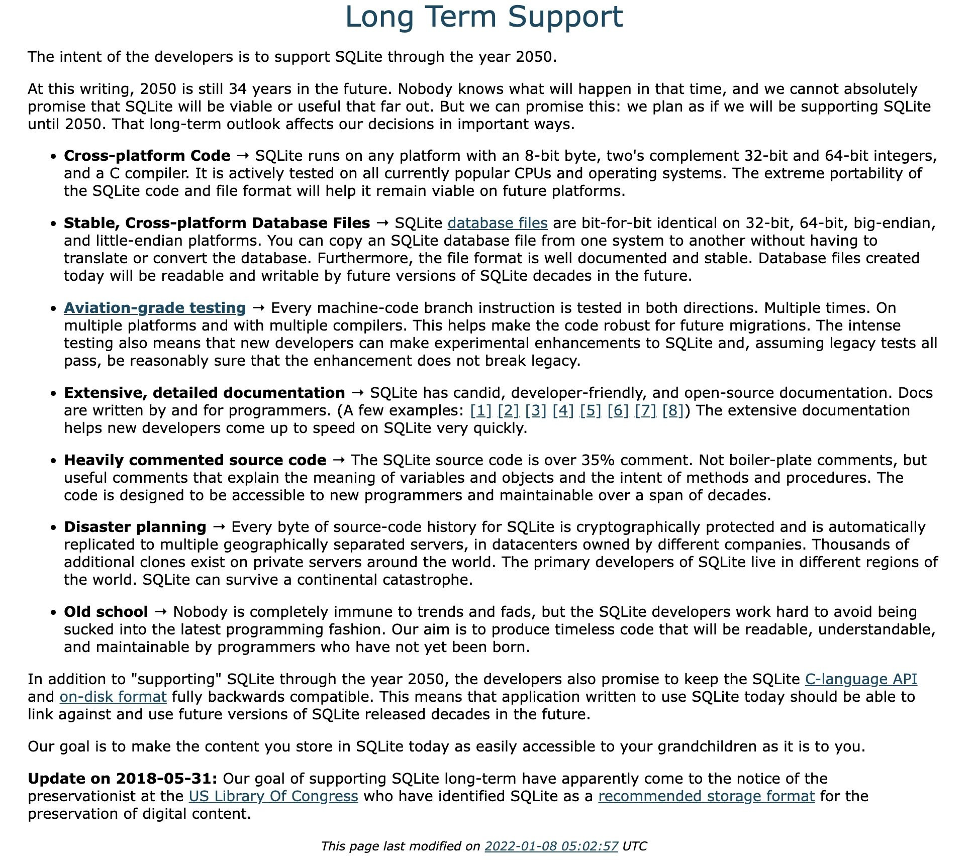 At this writing, 2050 is still 34 years in the future. Nobody knows what will happen in that time, and we cannot absolutely promise that SQLite will be viable or useful that far out. But we can promise this: we plan as if we will be supporting SQLite until 2050. That long-term outlook affects our decisions in important ways.Cross-platform Code → SQLite runs on any platform with an 8-bit byte, two's complement 32-bit and 64-bit integers, and a C compiler. It is actively tested on all currently popular CPUs and operating systems. The extreme portability of the SQLite code and file format will help it remain viable on future platforms.

Stable, Cross-platform Database Files → SQLite database files are bit-for-bit identical on 32-bit, 64-bit, big-endian, and little-endian platforms. You can copy an SQLite database file from one system to another without having to translate or convert the database. Furthermore, the file format is well documented and stable. Database files created today will