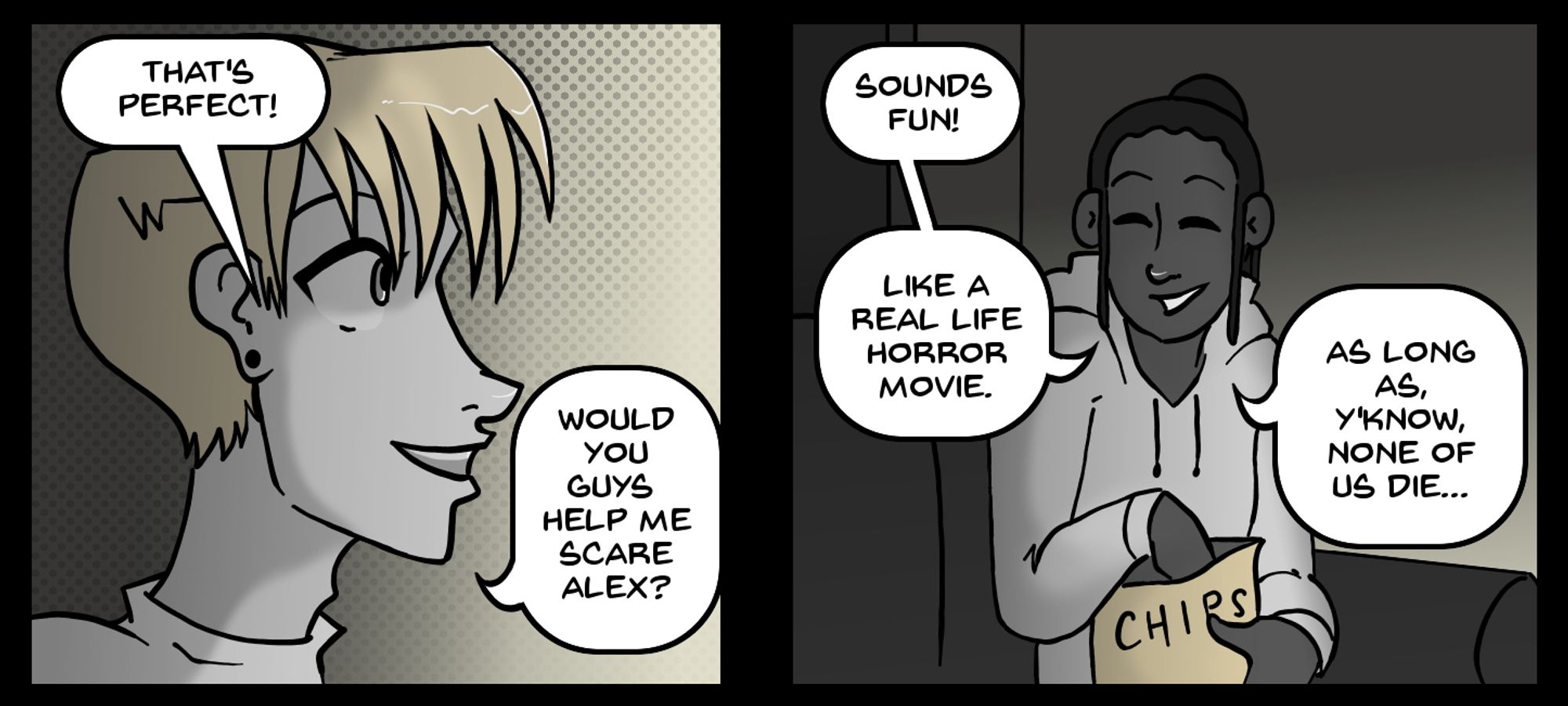 Two panel comic.
Panel 1: Kaz, a guy with blond hair, pale skin, and pierced ears, is saying "That's perfect! Would you guys help me scare Alex?"
Panel 2: Kaz's roommate, Jordan, a guy with dark skin and dark hair in dreads, holding a bag of chips is saying "Sounds fun! Like a real life horror movie. As long as, y'know, none of us die..."