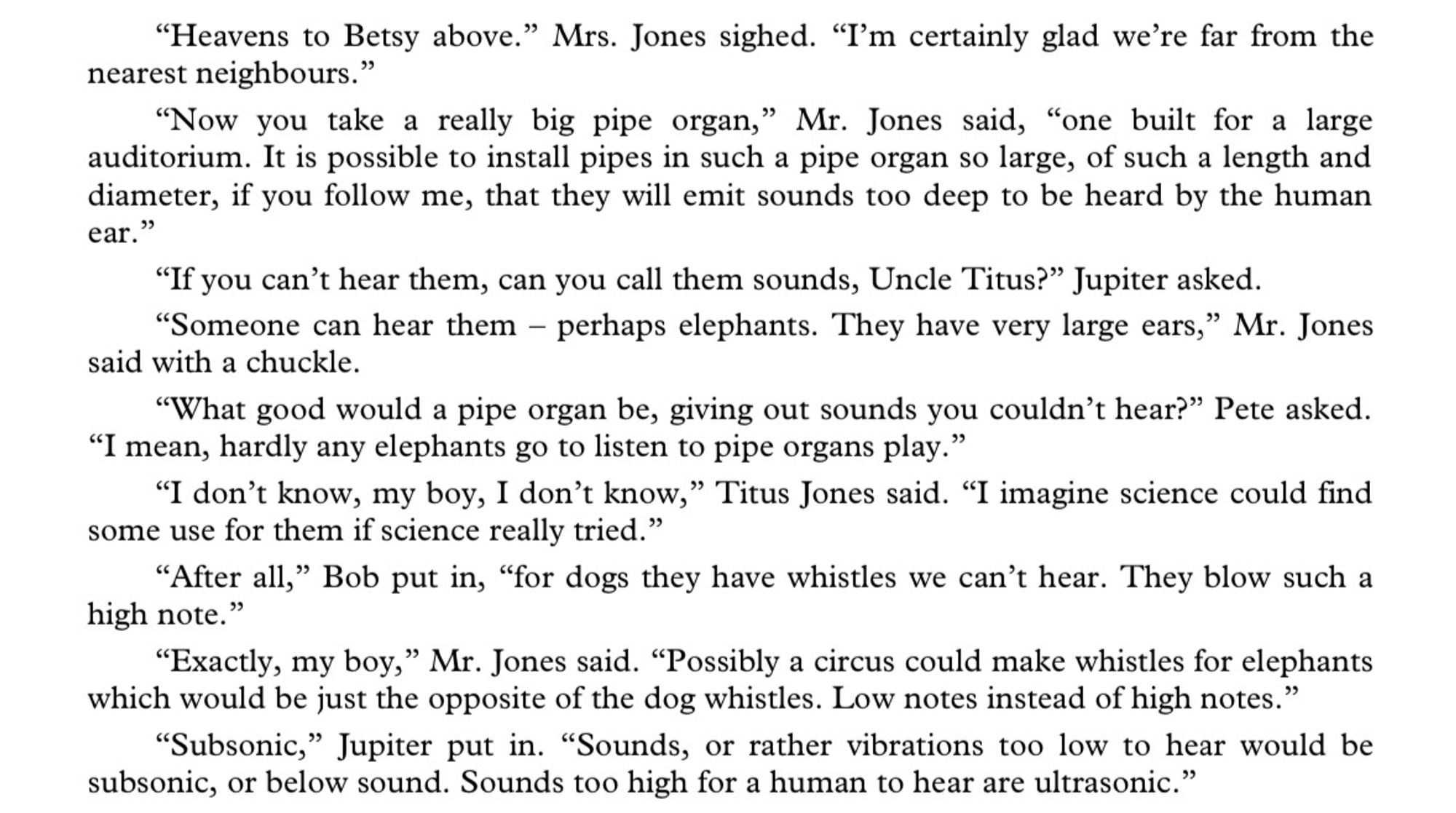 "Heavens to Betsy above." Mrs. Jones sighed. "I'm certainly glad we're far from the nearest neighbours."
"Now you take a really big pipe organ," Mr. Jones said, "one built for a large auditorium. It is possible to install pipes in such a pipe organ so large, of such a length and diameter, if you follow me, that they will emit sounds too deep to be heard by the human ear."
"If you can't hear them, can you call them sounds, Uncle Titus?" Jupiter asked.
"Someone can hear them - perhaps elephants. They have very large ears," Mr. Jones said with a chuckle.
"What good would a pipe organ be, giving out sounds you couldn't hear?" Pete asked.
"I mean, hardly any elephants go to listen to pipe organs play."
"I don't know, my boy, I don't know," Titus Jones said. "I imagine science could find some use for them if science really tried."
"After all," Bob put in, "for dogs they have whistles we can't hear. They blow such a high note."
"Exactly, my boy," Mr. Jones said. "Possibly a circus could make