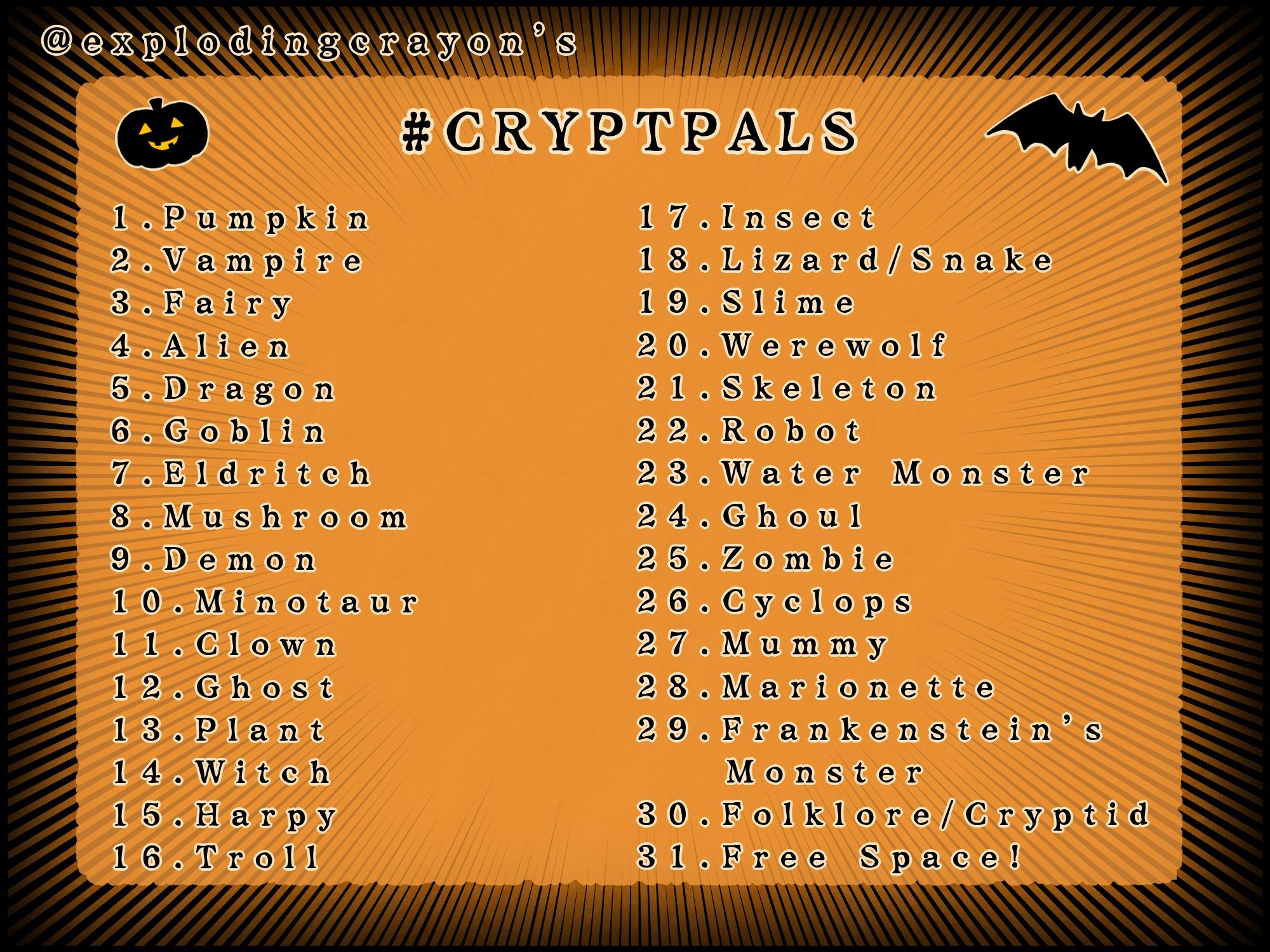 A prompt list of assorted monsters on an orange and black background. My handle (explodingcrayon) is at the top and it's titled with the matching hashtag, #cryptpals. From 1 through 31, the list is as follows: Pumpkin, Vampire, Fairy, Alien, Dragon, Goblin, Eldritch, Mushroom, Demon, Minotaur, Clown, Ghost, Plant, Witch, Harpy, Troll, Insect, Lizard/Snake, Slime, Werewolf, Skeleton, Robot, Water Monster, Ghoul, Zombie, Cyclops, Mummy, Marionette, Frankenstein's Monster, Folklore/Cryptid, Free Space!