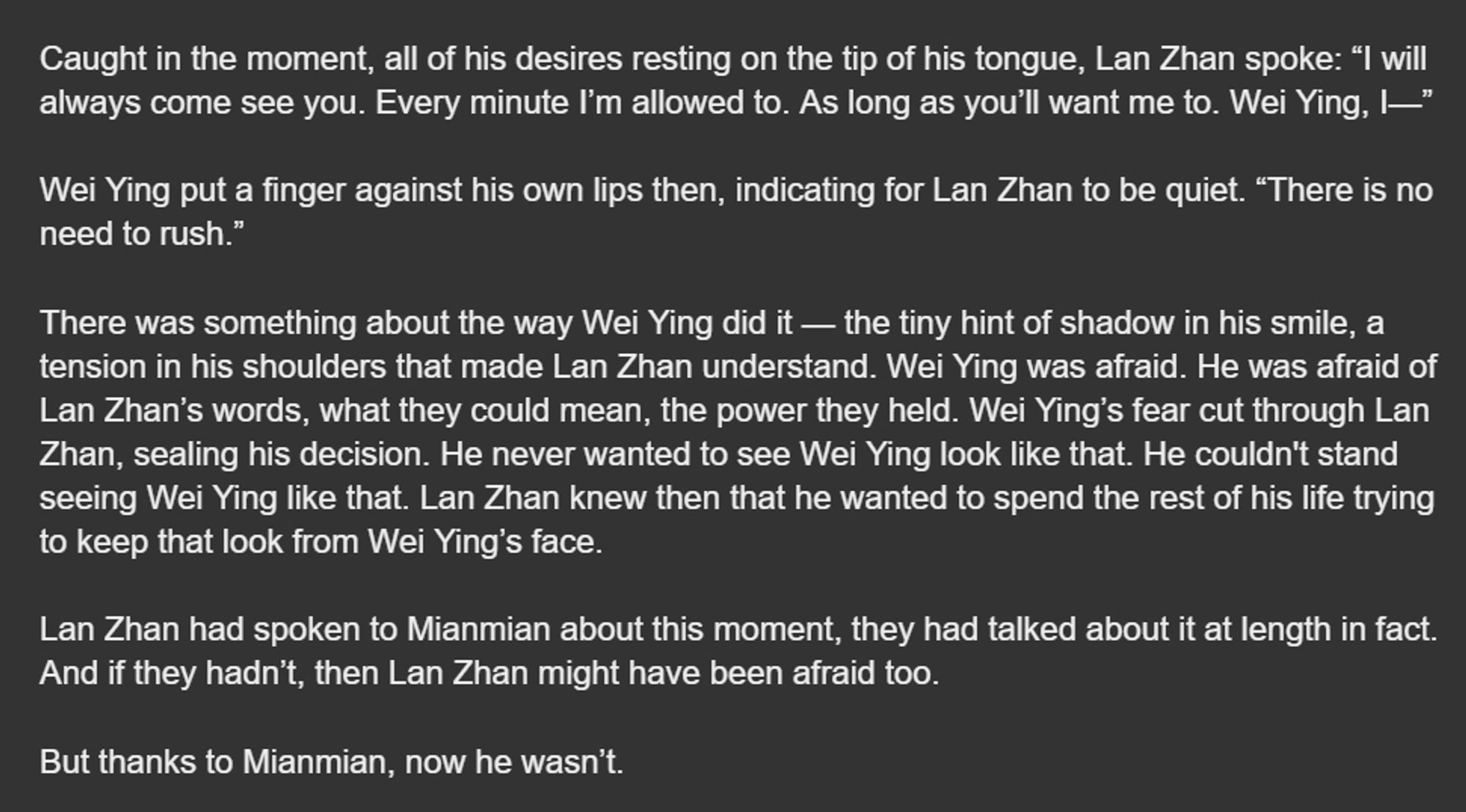 Caught in the moment, all of his desires resting on the tip of his tongue, Lan Zhan spoke: “I will always come see you. Every minute I’m allowed to. As long as you’ll want me to. Wei Ying, I—”

Wei Ying put a finger against his own lips then, indicating for Lan Zhan to be quiet. “There is no need to rush.” 

There was something about the way Wei Ying did it — the tiny hint of shadow in his smile, a tension in his shoulders that made Lan Zhan understand. Wei Ying was afraid. He was afraid of Lan Zhan’s words, what they could mean, the power they held. Wei Ying’s fear cut through Lan Zhan, sealing his decision. He never wanted to see Wei Ying look like that. He couldn't stand seeing Wei Ying like that. Lan Zhan knew then that he wanted to spend the rest of his life trying to keep that look from Wei Ying’s face.

Lan Zhan had spoken to Mianmian about this moment, at length in fact. And if they hadn’t, then Lan Zhan might have been afraid too. 

But thanks to Mianmian, now he wasn’t.