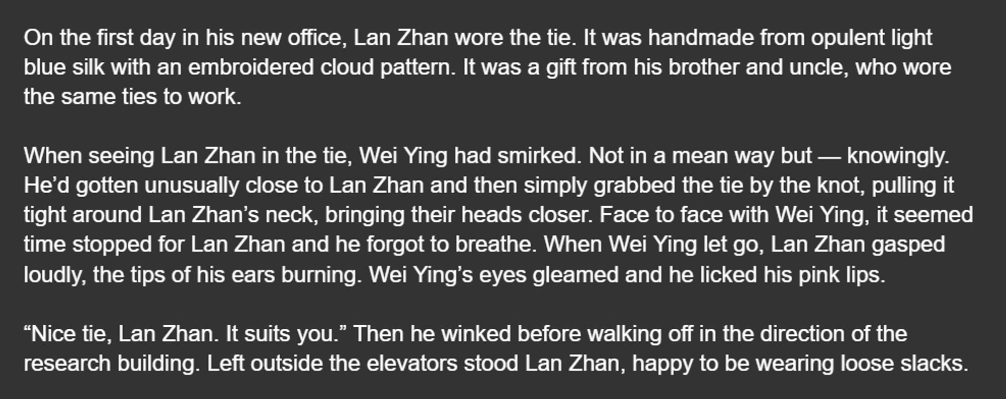 On the first day in his new office, Lan Zhan wore the tie. It was handmade from opulent light blue silk with an embroidered cloud pattern. It was a gift from his brother and uncle, who wore the same ties to work.

When seeing Lan Zhan in the tie, Wei Ying had smirked. Not in a mean way but — knowingly. He’d gotten unusually close to Lan Zhan and then simply grabbed the tie by the knot, pulling it tight around Lan Zhan’s neck, bringing their heads closer. Face to face with Wei Ying, it seemed time stopped for Lan Zhan and he forgot to breathe. When Wei Ying let go, Lan Zhan gasped loudly, the tips of his ears burning. Wei Ying’s eyes gleamed and he licked his pink lips.

“Nice tie, Lan Zhan. It suits you.” Then he winked before walking off in the direction of the research building. Left outside the elevators stood Lan Zhan, happy to be wearing loose slacks.