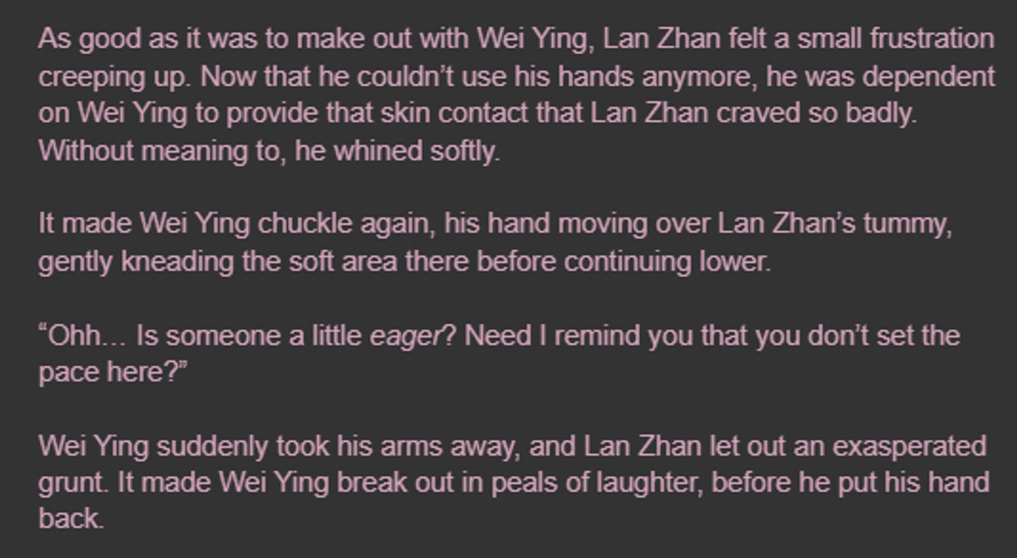 As good as it was to make out with Wei Ying, Lan Zhan felt a small frustration creeping up. Now that he couldn’t use his hands anymore, he was dependent on Wei Ying to provide that skin contact that Lan Zhan craved so badly. Without meaning to, he whined softly.

It made Wei Ying chuckle again, his hand moving over Lan Zhan’s tummy, gently kneading the soft area there before continuing lower.

“Ohh… Is someone a little eager? Need I remind you that you don’t set the pace here?”

Wei Ying suddenly took his arms away, and Lan Zhan let out an exasperated grunt. It made Wei Ying break out in peals of laughter, before he put his hand back.