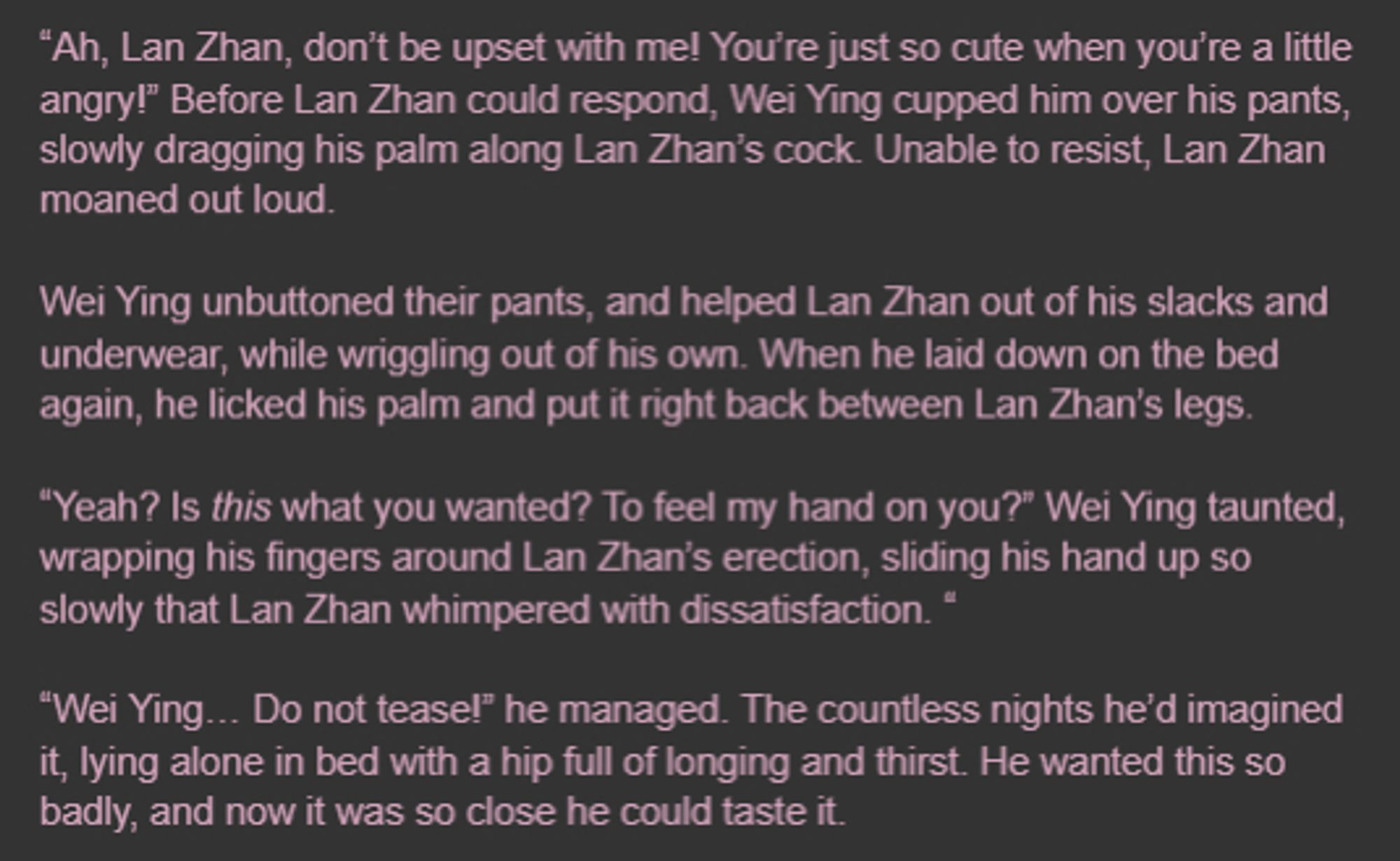 “Ah, Lan Zhan, don’t be upset with me! You’re just so cute when you’re a little angry!” Before Lan Zhan could respond, Wei Ying cupped him over his pants, slowly dragging his palm along Lan Zhan’s cock. Unable to resist, Lan Zhan moaned out loud.

Wei Ying unbuttoned their pants, and helped Lan Zhan out of his slacks and underwear, while wriggling out of his own. When he laid down on the bed again, he licked his palm and put it right back between Lan Zhan’s legs.

“Yeah? Is this what you wanted? To feel my hand on you?” Wei Ying taunted, wrapping his fingers around Lan Zhan’s erection, sliding his hand up so slowly that Lan Zhan whimpered with dissatisfaction. “

“Wei Ying… Do not tease!” he managed. The countless nights he’d imagined it, lying alone in bed with a hip full of longing and thirst. He wanted this so badly, and now it was so close he could taste it.