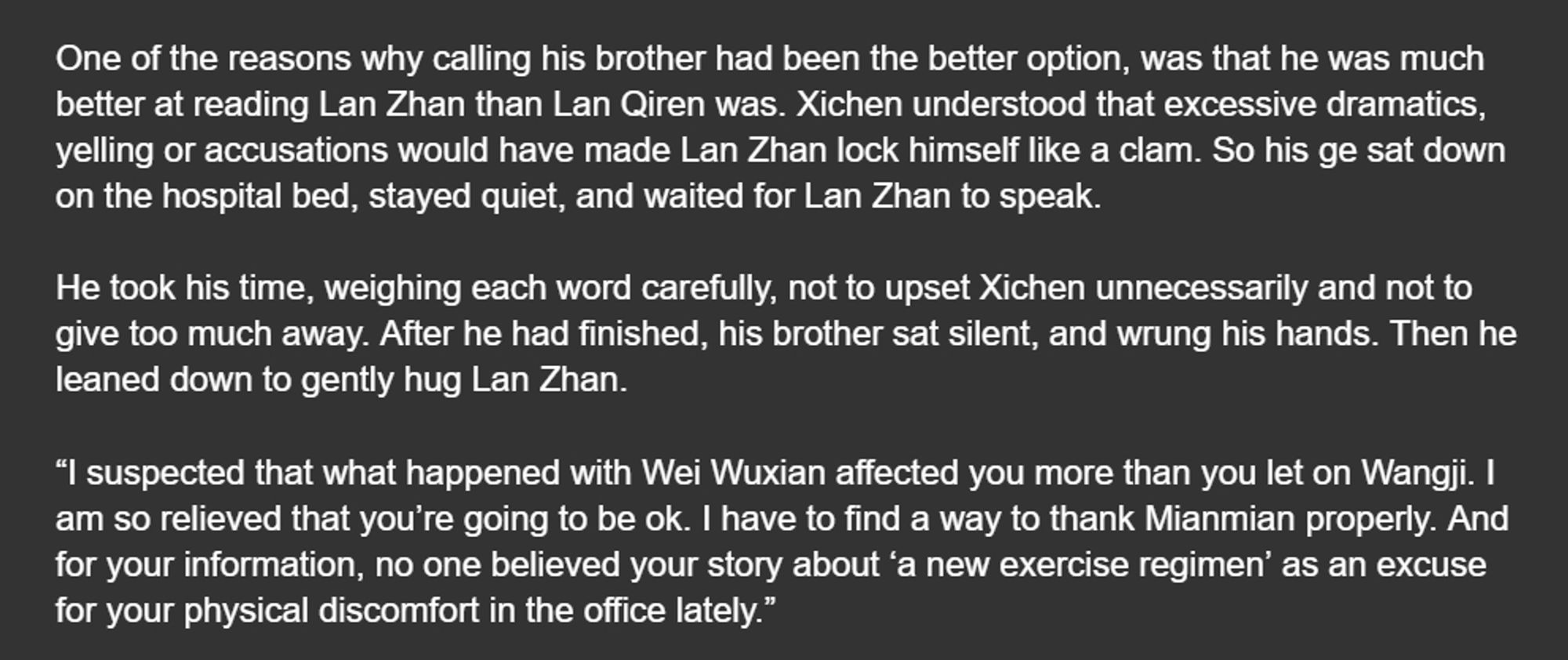 One of the reasons why calling his brother had been the better option, was that he was much better at reading Lan Zhan than Lan Qiren was. Xichen understood that excessive dramatics, yelling or accusations would have made Lan Zhan lock himself like a clam. So his ge sat down on the hospital bed, stayed quiet, and waited for Lan Zhan to speak.

He took his time, weighing each word carefully, not to upset Xichen unnecessarily and not to give too much away. After he had finished, his brother sat silent, and wrung his hands. Then he leaned down to gently hug Lan Zhan.

“I suspected that what happened with Wei Wuxian affected you more than you let on Wangji. I am so relieved that you’re going to be ok. I have to find a way to thank Mianmian properly. And for your information, no one believed your story about ‘a new exercise regimen’ as an excuse for your physical discomfort in the office lately.”