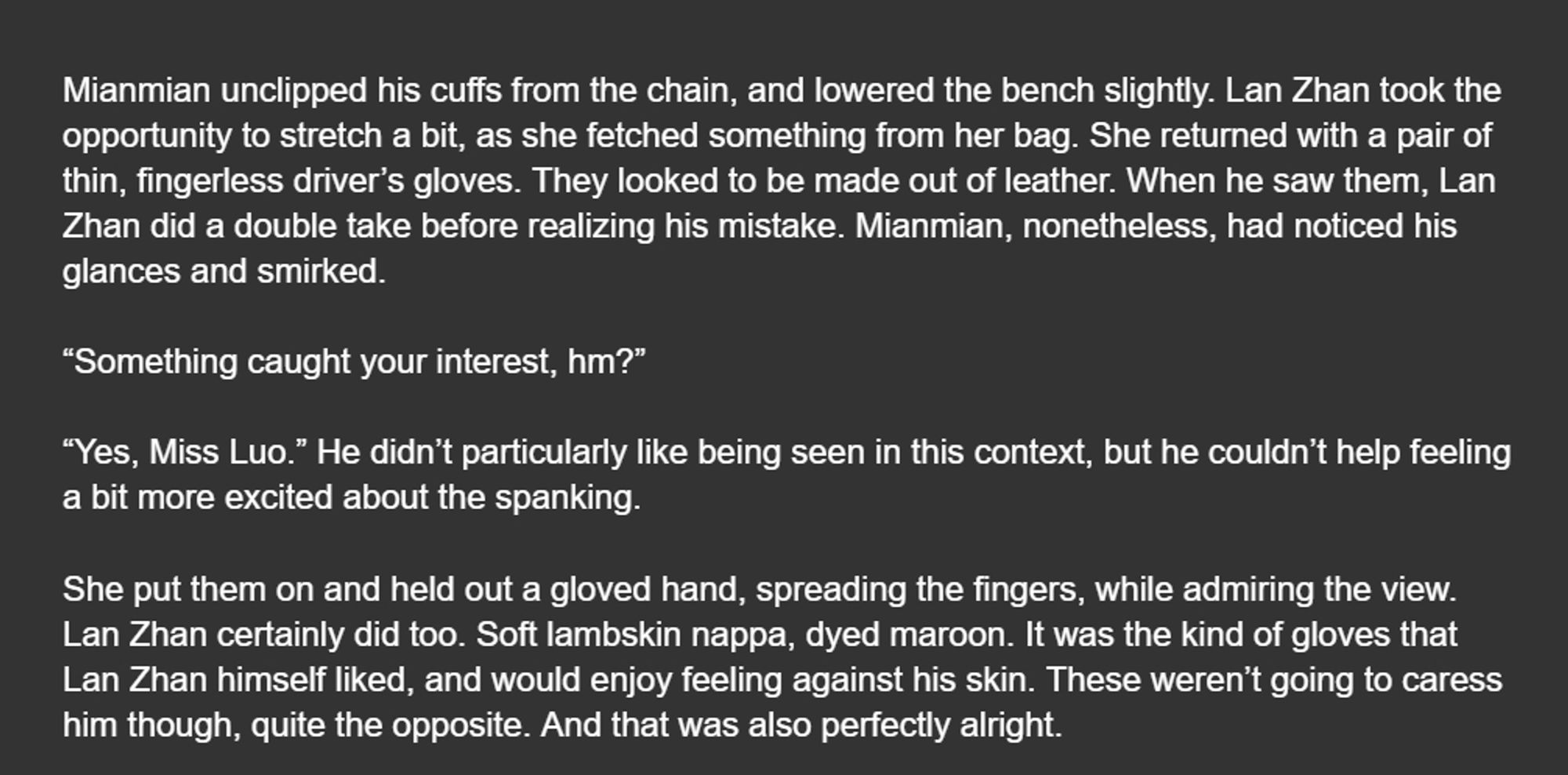 Mianmian unclipped his cuffs from the chain, and lowered the bench slightly. Lan Zhan took the opportunity to stretch a bit, as she fetched something from her bag. She returned with a pair of thin, fingerless driver’s gloves. They looked to be made out of leather. When he saw them, Lan Zhan did a double take before realizing his mistake. Mianmian, nonetheless, had noticed his glances and smirked.

“Something caught your interest, hm?”

“Yes, Miss Luo.” He didn’t particularly like being seen in this context, but he couldn’t help feeling a bit more excited about the spanking.

She put them on and held out a gloved hand, spreading the fingers, while admiring the view. Lan Zhan certainly did too. Soft lambskin nappa, dyed maroon. It was the kind of gloves that Lan Zhan himself liked, and would enjoy feeling against his skin. These weren’t going to caress him though, quite the opposite. And that was also perfectly alright.