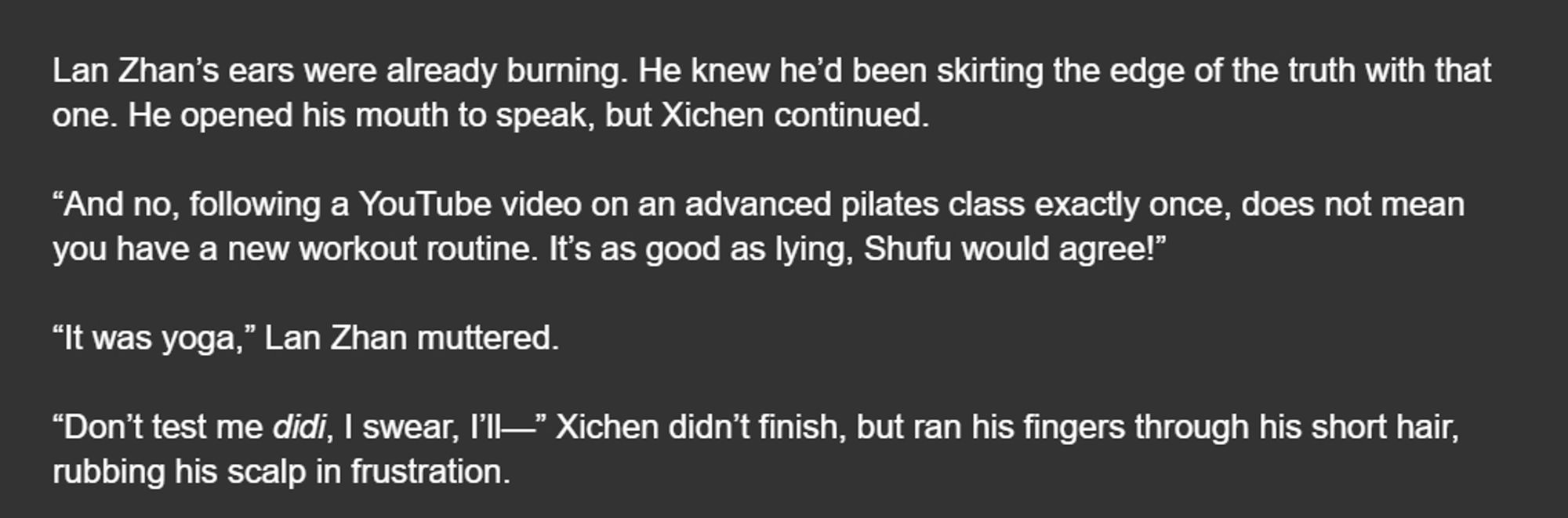 Lan Zhan’s ears were already burning. He knew he’d been skirting the edge of the truth with that one. He opened his mouth to speak, but Xichen continued.

“And no, following a YouTube video on an advanced pilates class exactly once, does not mean you have a new workout routine. It’s as good as lying, Shufu would agree!”

“It was yoga,” Lan Zhan muttered.

“Don’t test me didi, I swear, I’ll—” Xichen didn’t finish, but ran his fingers through his short hair, rubbing his scalp in frustration.