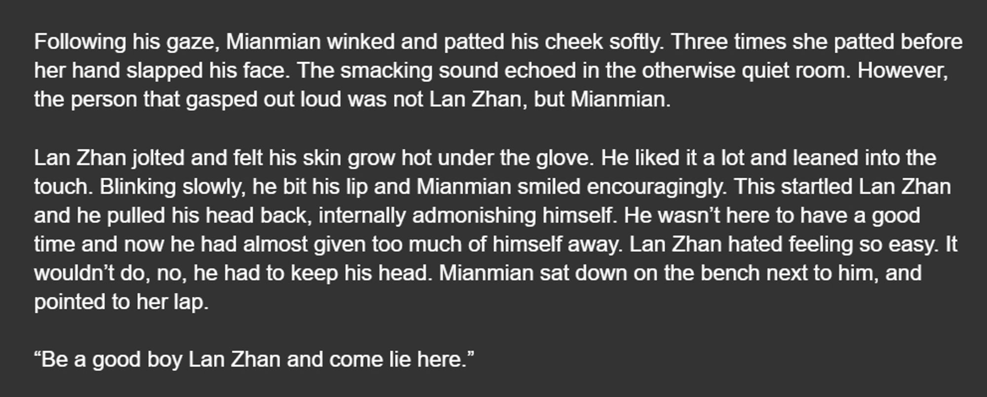 Following his gaze, Mianmian winked and patted his cheek softly. Three times she patted before her hand slapped his face. The smacking sound echoed in the otherwise quiet room. However, the person that gasped out loud was not Lan Zhan, but Mianmian.

Lan Zhan jolted and felt his skin grow hot under the glove. He liked it a lot and leaned into the touch. Blinking slowly, he bit his lip and Mianmian smiled encouragingly. This startled Lan Zhan and he pulled his head back, internally admonishing himself. He wasn’t here to have a good time and now he had almost given too much of himself away. Lan Zhan hated feeling so easy. It wouldn’t do, no, he had to keep his head. Mianmian sat down on the bench next to him, and pointed to her lap. 

“Be a good boy Lan Zhan and come lie here.”