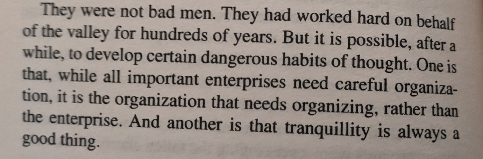 They were not bad men. They had worked hard on behalf of the valley for hundreds of years. But it is possible, after a while, to develop certain dangerous habits of thought. One is that, while all important enterprises need careful organisation, it is the organization that needs organizing, rather than the enterprise. And another is that tranquility is always a good thing.