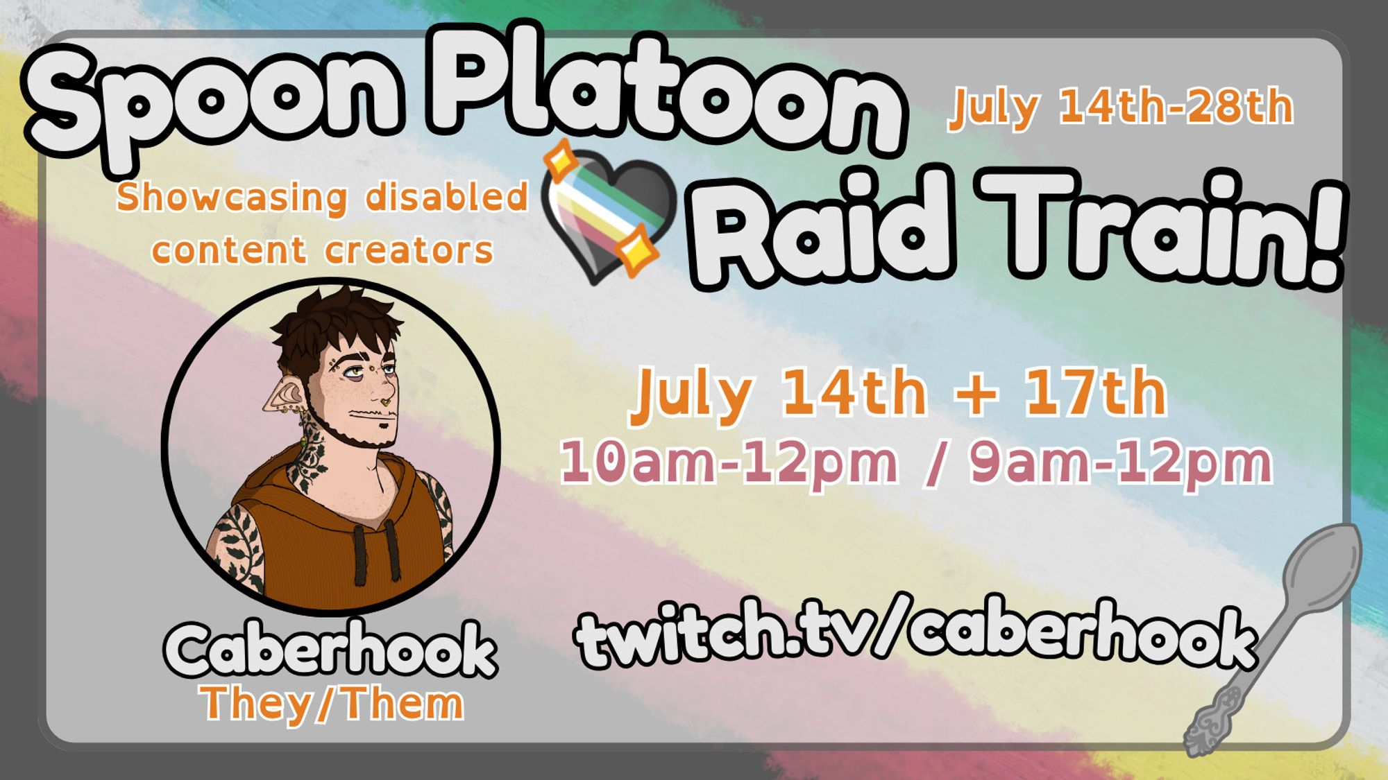 A promotional flyer for the "Spoon Platoon Raid Train" from July 14th-28th. "Showcasing disabled content creators" The background is the disability pride flag, there is a graphic of a spoon as well as the disability flag in a heart. A tattooed elf is highlighted in a circle with their name and pronouns below, "Caberhook, They/them" Their slots are July 14th and 17th at 10am-12pm and 9am-12pm. Their url is twitch.tv/caberhook