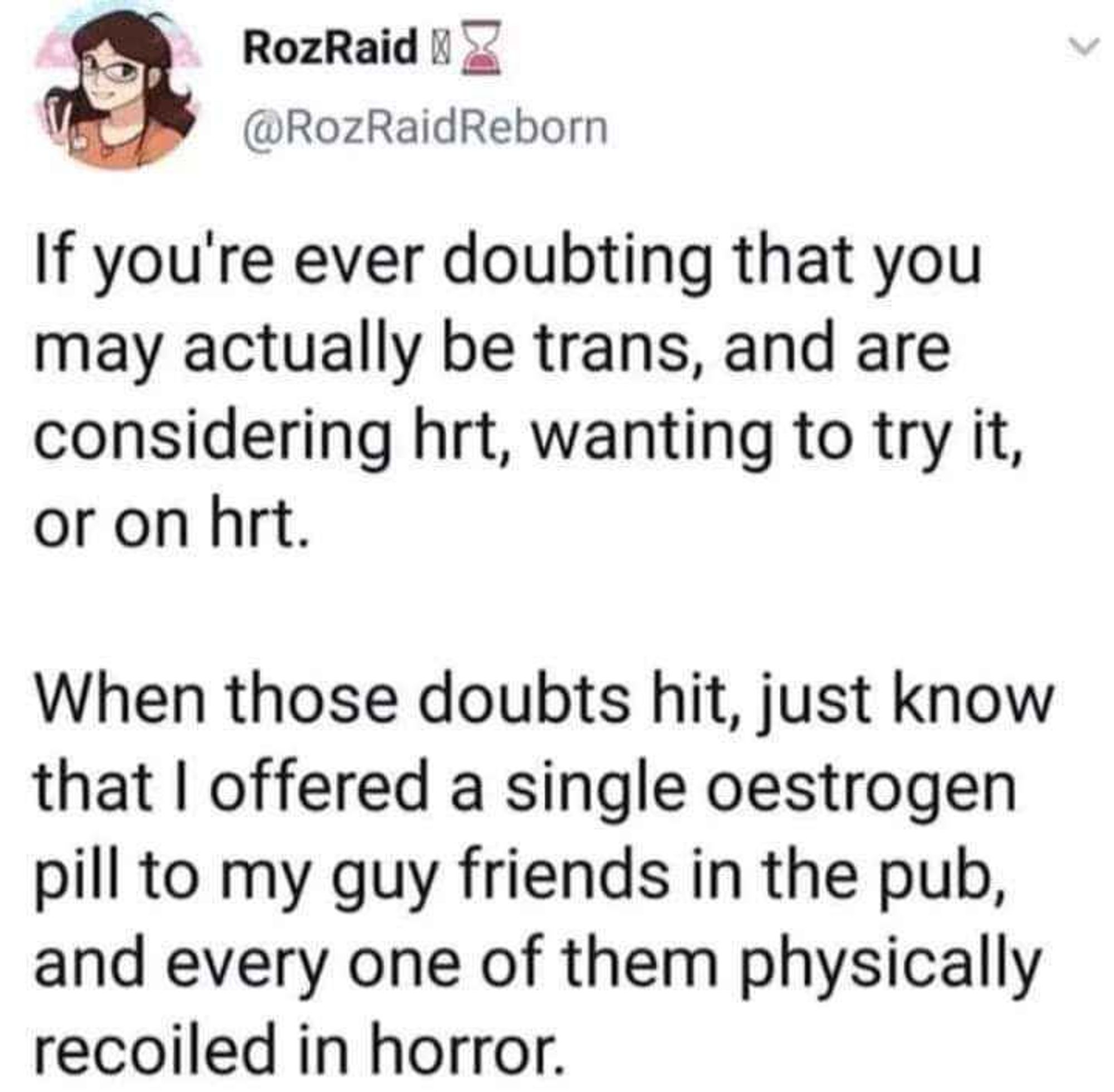 RozRaid
@RozRaidReborn
If you're ever doubting that you
may actually be trans, and are
considering hrt, wanting to try it,
or on hrt.
When those doubts hit, just know
that I offered a single oestrogen
pill to my guy friends in the pub,
and every one of them physically
recoiled in horror.