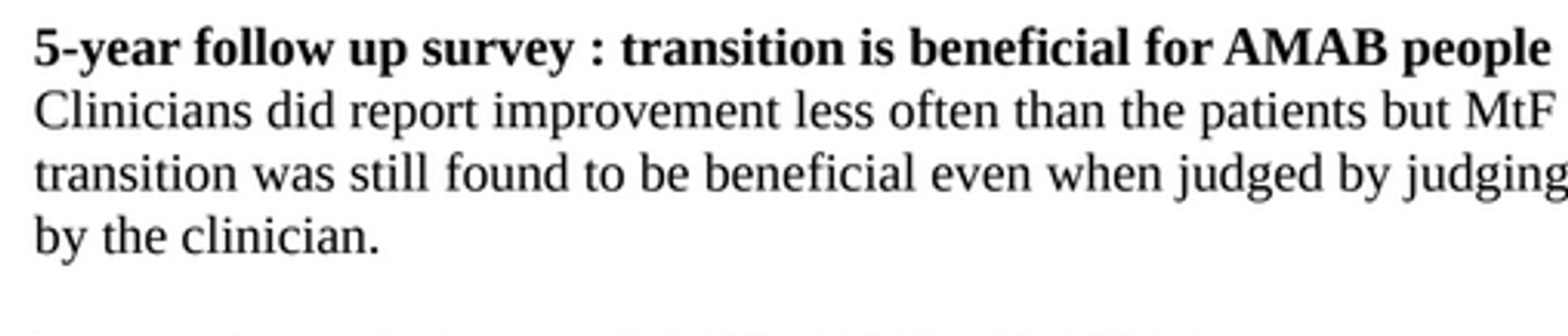 5-year follow up survey : transition is beneficial for AMAB peopleClinicians did report improvement less often than the patients but MtFtransition was still found to be beneficial even when judged by judgingby the clinician.