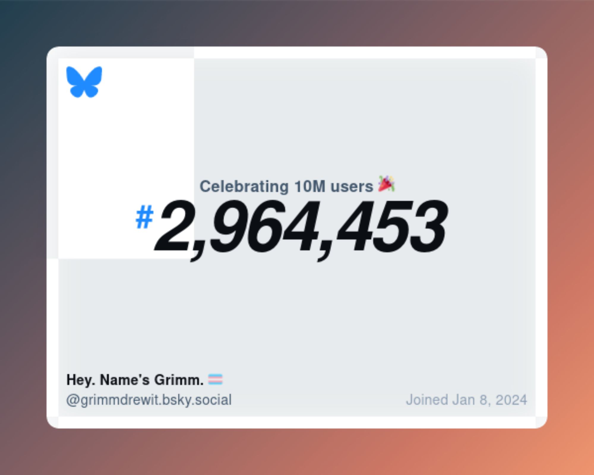 Bluesky has send me its little celebration plaque - a teal to peach ombre gradient starts at the upper left hand corner and ends at the lower right. On top of that is a beveled edge white window with the bluesky logo in the upper left hand corner. On the Lower left, my username and handle. Lower Right is the date I joined, Jan 8, 2024. (holy shit really? Where the hell did this year GO?)  The center celebrates 10 million users and marks me as user # 2,964,453.