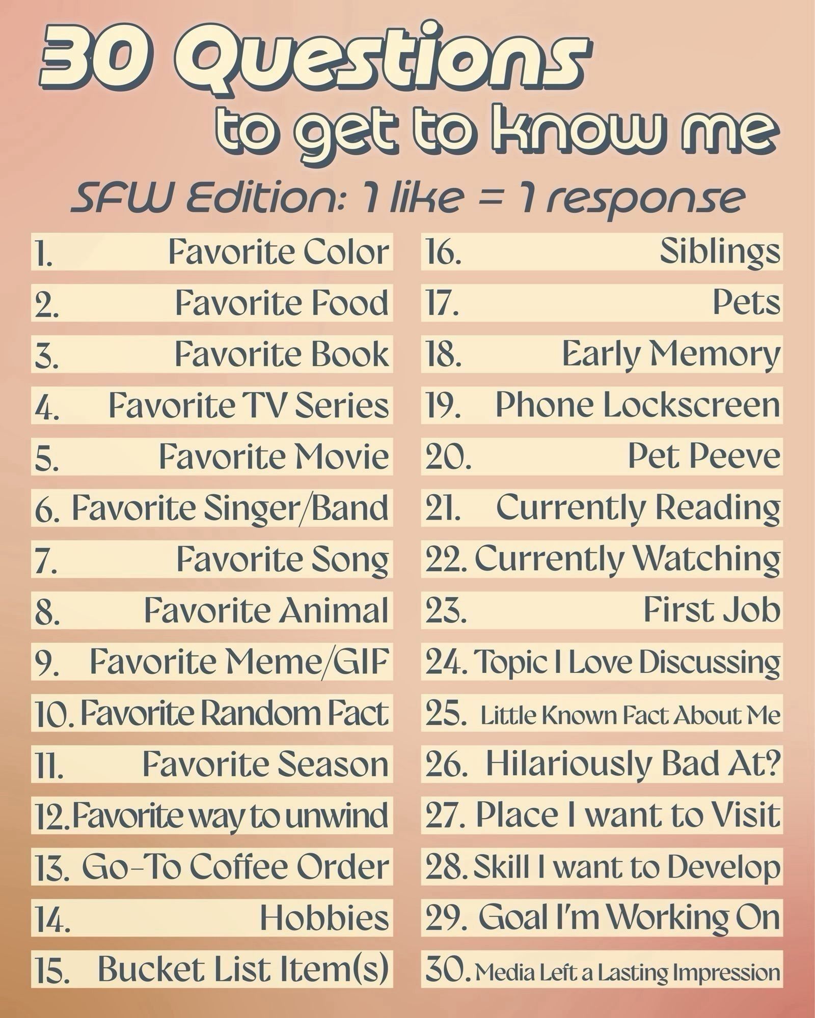 30 Questions
to get to know me
SFW Edition: 1 like = 1 response

1. Favorite Color  16. Siblings
2. Favorite Food 17. Pets
3. Favorite Book 18. Early Memory
4. Favorite TV Series 19. Phone Lockscreen
5. Favorite Movie 20. Pet Peeve
6. Favorite Singer/Band 21. Currently Reading
7. Favorite Song 22. Currently Watching
8. Favorite Animal 23. First Job
9. Favorite Meme/GIF 24. Topic I Love Discussing
10. Favorite Random Fact 25. Little Known Fact About Me
11. Favorite Season 26. Hilariously Bad At?
12. Favorite way to unwind 27. Place I want to Visit
13. Go-To Coffee Order 28. Skill I want to Develop
14. Hobbies 29. Goal I'm Working On
15. Bucket List Items) 30.Media Left a Lasting Impression