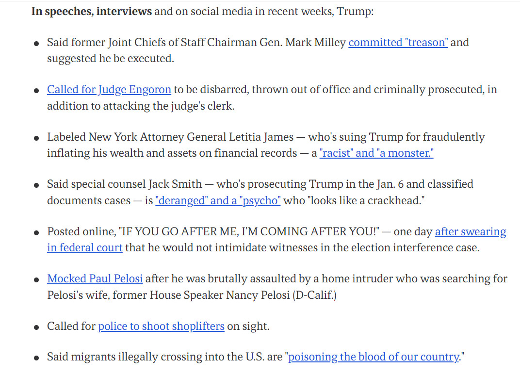 This is an image of recent quotes from Donald Trump. It says, "In speeches, interviews and on social media in recent weeks, Trump:

Said former Joint Chiefs of Staff Chairman Gen. Mark Milley committed "treason" and suggested he be executed.
Called for Judge Engoron to be disbarred, thrown out of office and criminally prosecuted, in addition to attacking the judge's clerk.
Labeled New York Attorney General Letitia James — who's suing Trump for fraudulently inflating his wealth and assets on financial records — a "racist" and "a monster."
Said special counsel Jack Smith — who's prosecuting Trump in the Jan. 6 and classified documents cases — is "deranged" and a "psycho" who "looks like a crackhead."
Posted online, "IF YOU GO AFTER ME, I'M COMING AFTER YOU!" — one day after swearing in federal court that he would not intimidate witnesses in the election interference case."