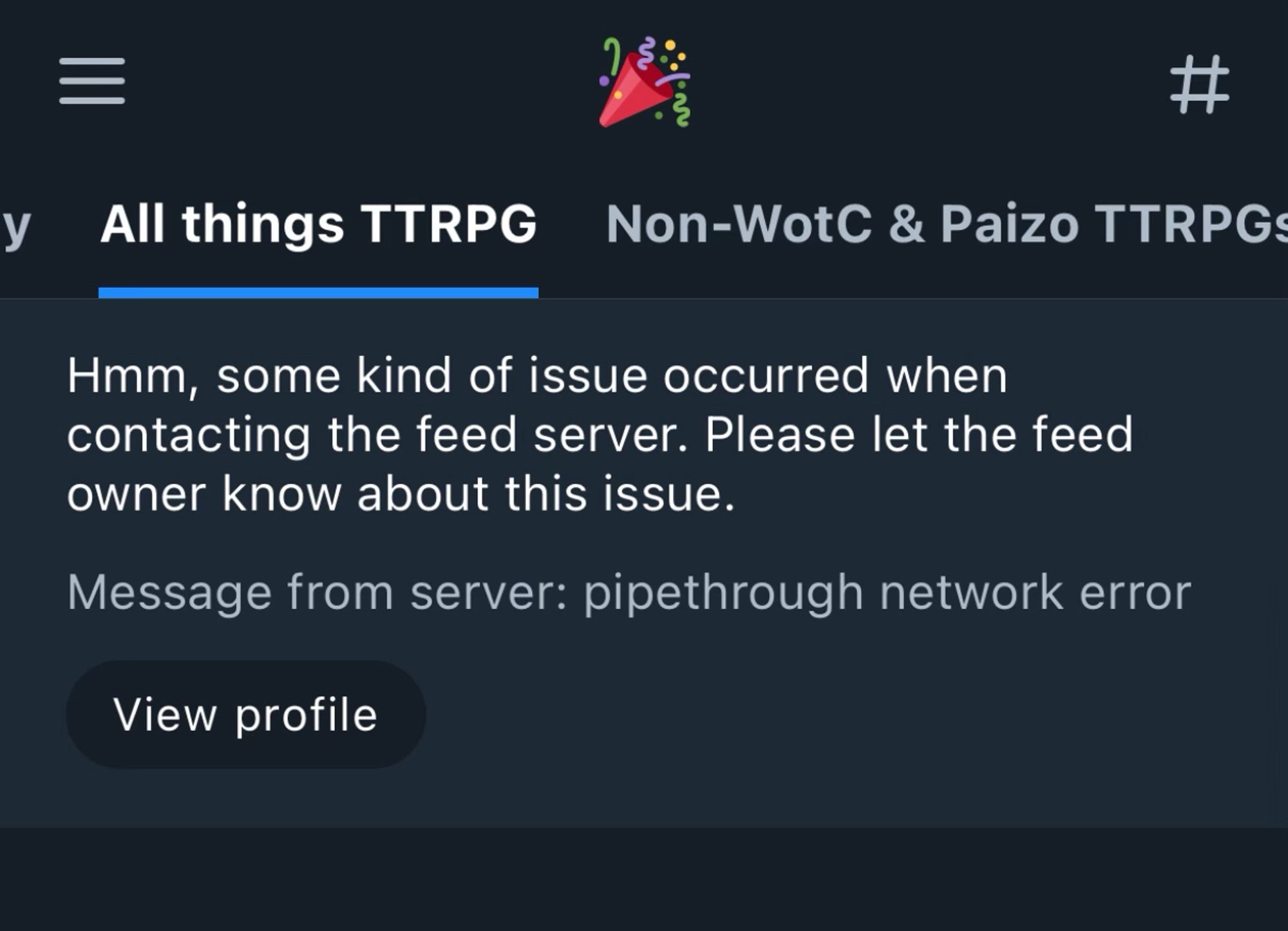 Bluesky error message seen while looking at the “All things TTRPG” feed. Text reads: “Hmm, some kind of issue occurred when contacting the feed server. Please let the feed owner know about this issue.”
Message from server: pipethrough network error