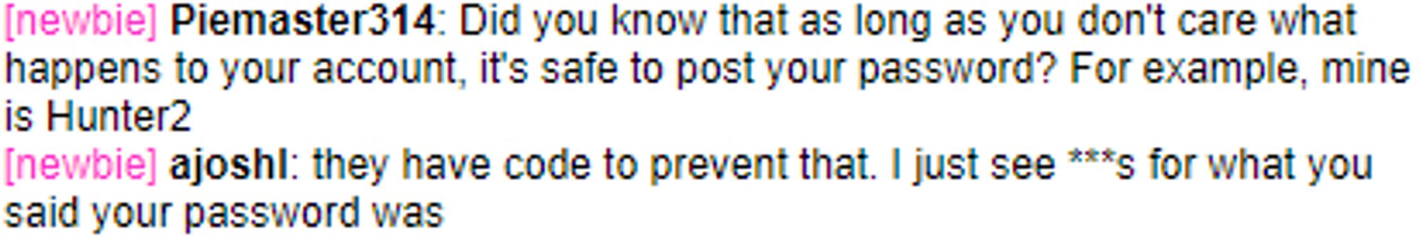 it's an old-timey in-game text chat:

Piemaster314: Did you know that as long as you don't care what happens to your account, it's safe to post your password? For example, mine is Hunter2.

ajoshl: they have code to prevent that. I just see asterisks for what you said your password was