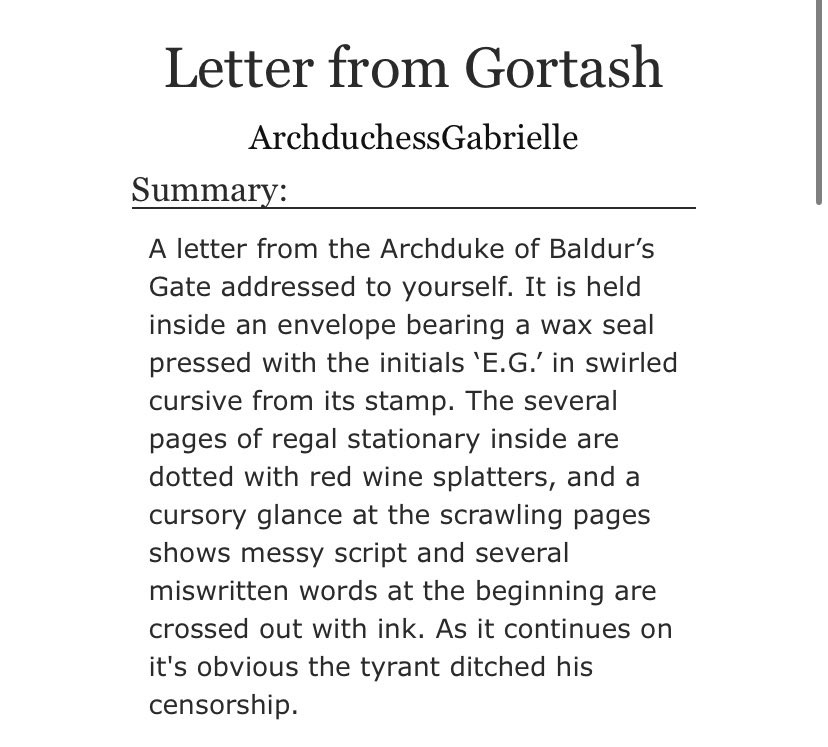 A screenshot of an Archive of Our own description for the work 'Letter from Gortash', it reads as follows: A letter from the Archduke of Baldur’s Gate addressed to yourself. It is held inside an envelope bearing a wax seal pressed with the initials ‘E.G.’ in swirled cursive from its stamp. The several pages of regal stationary inside are dotted with red wine splatters, and a cursory glance at the scrawling pages shows messy script and several miswritten words at the beginning are crossed out with ink. As it continues on it's obvious the tyrant ditched his censorship.