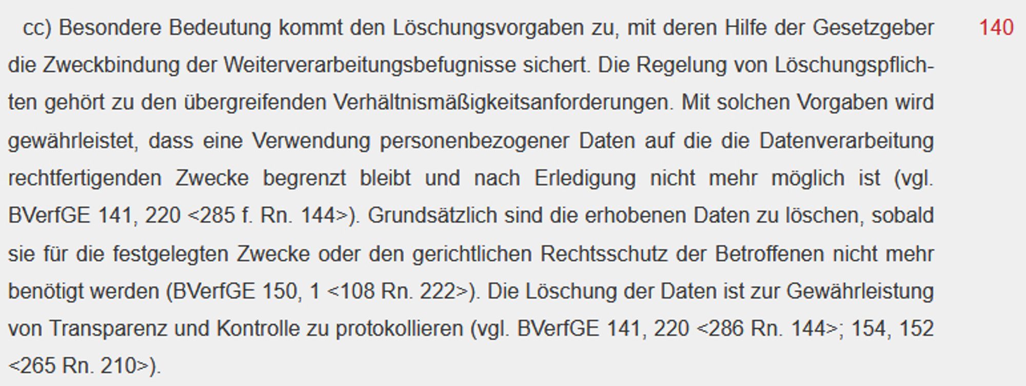 cc) Besondere Bedeutung kommt den Löschungsvorgaben zu, mit deren Hilfe der Gesetzgeber die Zweckbindung der Weiterverarbeitungsbefugnisse sichert. Die Regelung von Löschungspflichten gehört zu den übergreifenden Verhältnismäßigkeitsanforderungen. Mit solchen Vorgaben wird gewährleistet, dass eine Verwendung personenbezogener Daten auf die die Datenverarbeitung rechtfertigenden Zwecke begrenzt bleibt und nach Erledigung nicht mehr möglich ist (vgl. BVerfGE 141, 220 <285 f. Rn. 144>). Grundsätzlich sind die erhobenen Daten zu löschen, sobald sie für die festgelegten Zwecke oder den gerichtlichen Rechtsschutz der Betroffenen nicht mehr benötigt werden (BVerfGE 150, 1 <108 Rn. 222>). Die Löschung der Daten ist zur Gewährleistung von Transparenz und Kontrolle zu protokollieren (vgl. BVerfGE 141, 220 <286 Rn. 144>; 154, 152 <265 Rn. 210>).