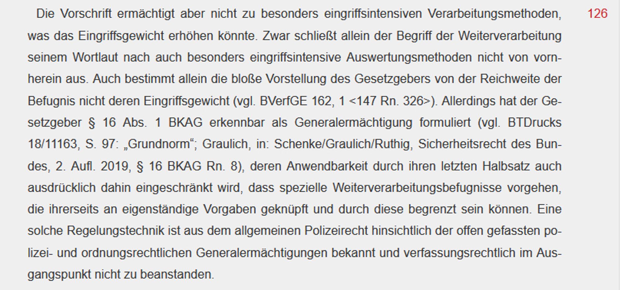 Die Vorschrift ermächtigt aber nicht zu besonders eingriffsintensiven Verarbeitungsmethoden, was das Eingriffsgewicht erhöhen könnte. Zwar schließt allein der Begriff der Weiterverarbeitung seinem Wortlaut nach auch besonders eingriffsintensive Auswertungsmethoden nicht von vornherein aus. Auch bestimmt allein die bloße Vorstellung des Gesetzgebers von der Reichweite der Befugnis nicht deren Eingriffsgewicht (vgl. BVerfGE 162, 1 <147 Rn. 326>). Allerdings hat der Gesetzgeber § 16 Abs. 1 BKAG erkennbar als Generalermächtigung formuliert (vgl. BTDrucks 18/11163, S. 97: „Grundnorm“; Graulich, in: Schenke/Graulich/Ruthig, Sicherheitsrecht des Bundes, 2. Aufl. 2019, § 16 BKAG Rn. 8), deren Anwendbarkeit durch ihren letzten Halbsatz auch ausdrücklich dahin eingeschränkt wird, dass spezielle Weiterverarbeitungsbefugnisse vorgehen, die ihrerseits an eigenständige Vorgaben geknüpft und durch diese begrenzt sein können. Eine solche Regelungstechnik ist aus dem allgemeinen Polizeirecht hinsichtli