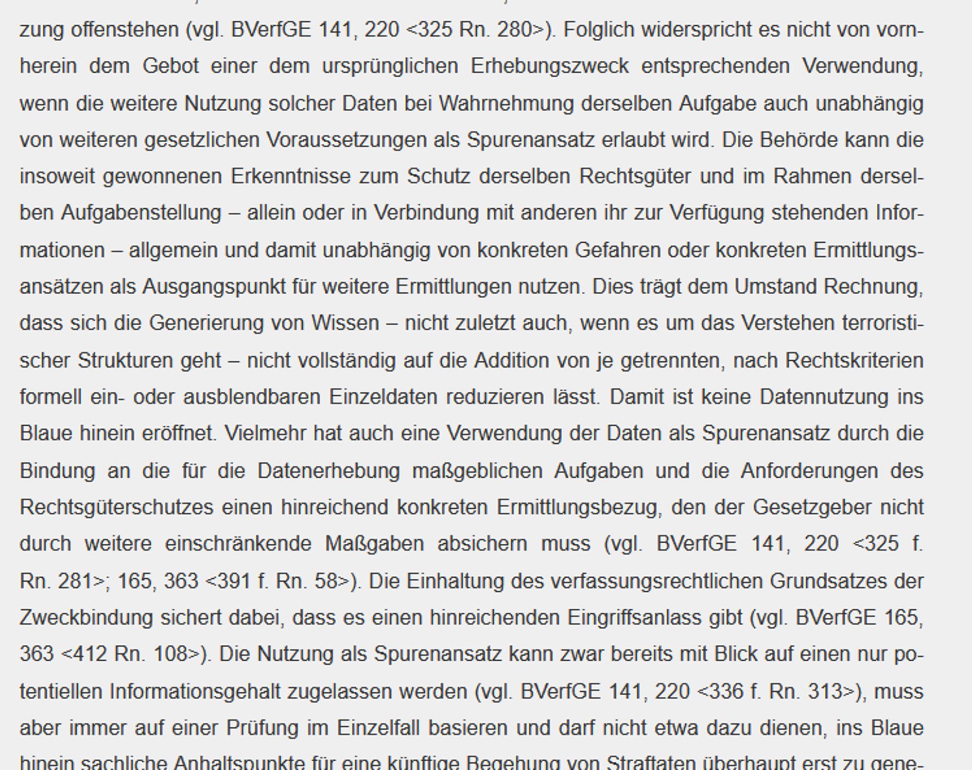 Rn. 135 

Nicht zu den Zweckbindungen, die für jede weitere Nutzung der Daten seitens derselben Behörde im selben Aufgabenkreis zum Schutz derselben Rechtsgüter und zur Verfolgung oder Verhütung derselben Straftaten je neu beachtet werden müssen, gehören grundsätzlich die für die Datenerhebung maßgeblichen Anforderungen an Eingriffsschwellen, wie sie die hinreichend konkretisierte Gefahrenlage im Bereich der Gefahrenabwehr und ein qualifizierter Tatverdacht im Bereich der Strafverfolgung darstellen. Das Erfordernis einer hinreichend konkretisierten Gefahrenlage oder eines qualifizierten Tatverdachts bestimmt den Anlass, aus dem entsprechende Daten erhoben werden dürfen, nicht aber die erlaubten Zwecke, für die die Daten der Behörde dann zur Nutzung offenstehen (vgl. BVerfGE 141, 220 <325 Rn. 280>). Folglich widerspricht es nicht von vornherein dem Gebot einer dem ursprünglichen Erhebungszweck entsprechenden Verwendung, wenn die weitere Nutzung solcher Daten bei Wahrnehmung