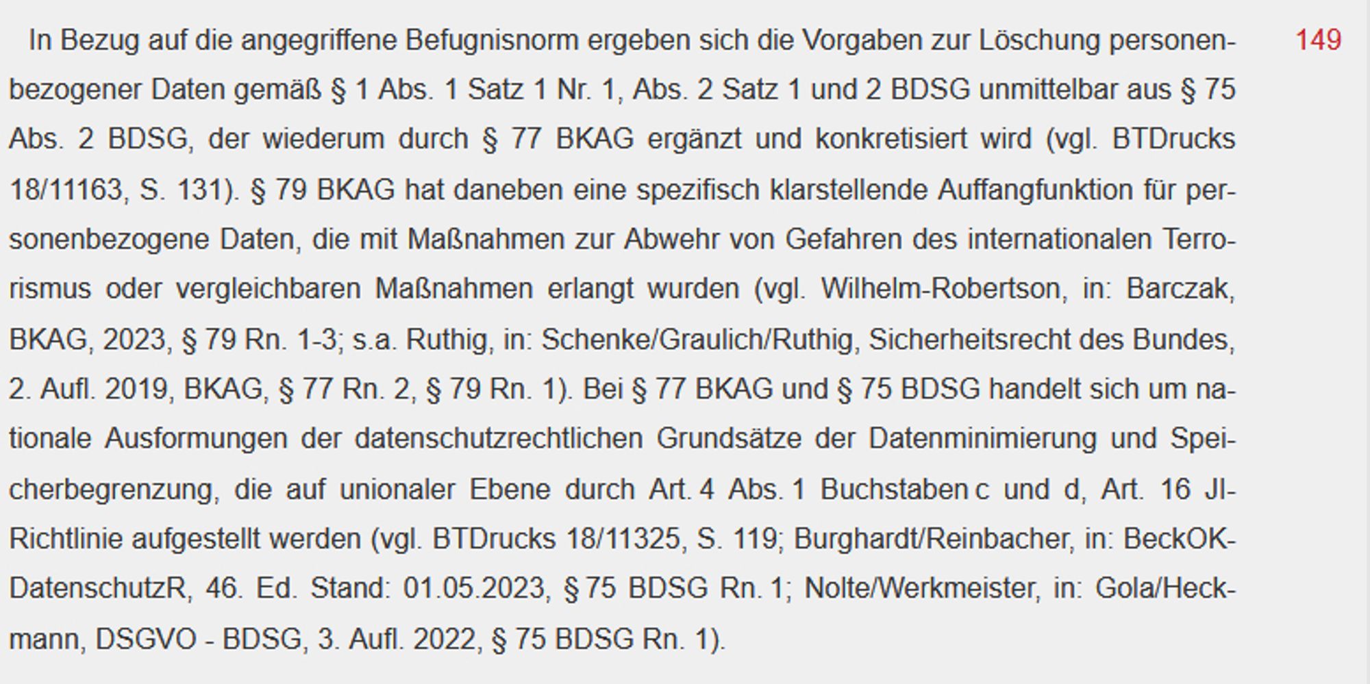 In Bezug auf die angegriffene Befugnisnorm ergeben sich die Vorgaben zur Löschung personenbezogener Daten gemäß § 1 Abs. 1 Satz 1 Nr. 1, Abs. 2 Satz 1 und 2 BDSG unmittelbar aus § 75 Abs. 2 BDSG, der wiederum durch § 77 BKAG ergänzt und konkretisiert wird (vgl. BTDrucks 18/11163, S. 131). § 79 BKAG hat daneben eine spezifisch klarstellende Auffangfunktion für personenbezogene Daten, die mit Maßnahmen zur Abwehr von Gefahren des internationalen Terrorismus oder vergleichbaren Maßnahmen erlangt wurden (vgl. Wilhelm-Robertson, in: Barczak, BKAG, 2023, § 79 Rn. 1-3; s.a. Ruthig, in: Schenke/Graulich/Ruthig, Sicherheitsrecht des Bundes, 2. Aufl. 2019, BKAG, § 77 Rn. 2, § 79 Rn. 1). Bei § 77 BKAG und § 75 BDSG handelt sich um nationale Ausformungen der datenschutzrechtlichen Grundsätze der Datenminimierung und Speicherbegrenzung, die auf unionaler Ebene durch Art. 4 Abs. 1 Buchstaben c und d, Art. 16 JI-Richtlinie aufgestellt werden (vgl. BTDrucks 18/11325, S. 119; Burghardt/Reinbacher, in: