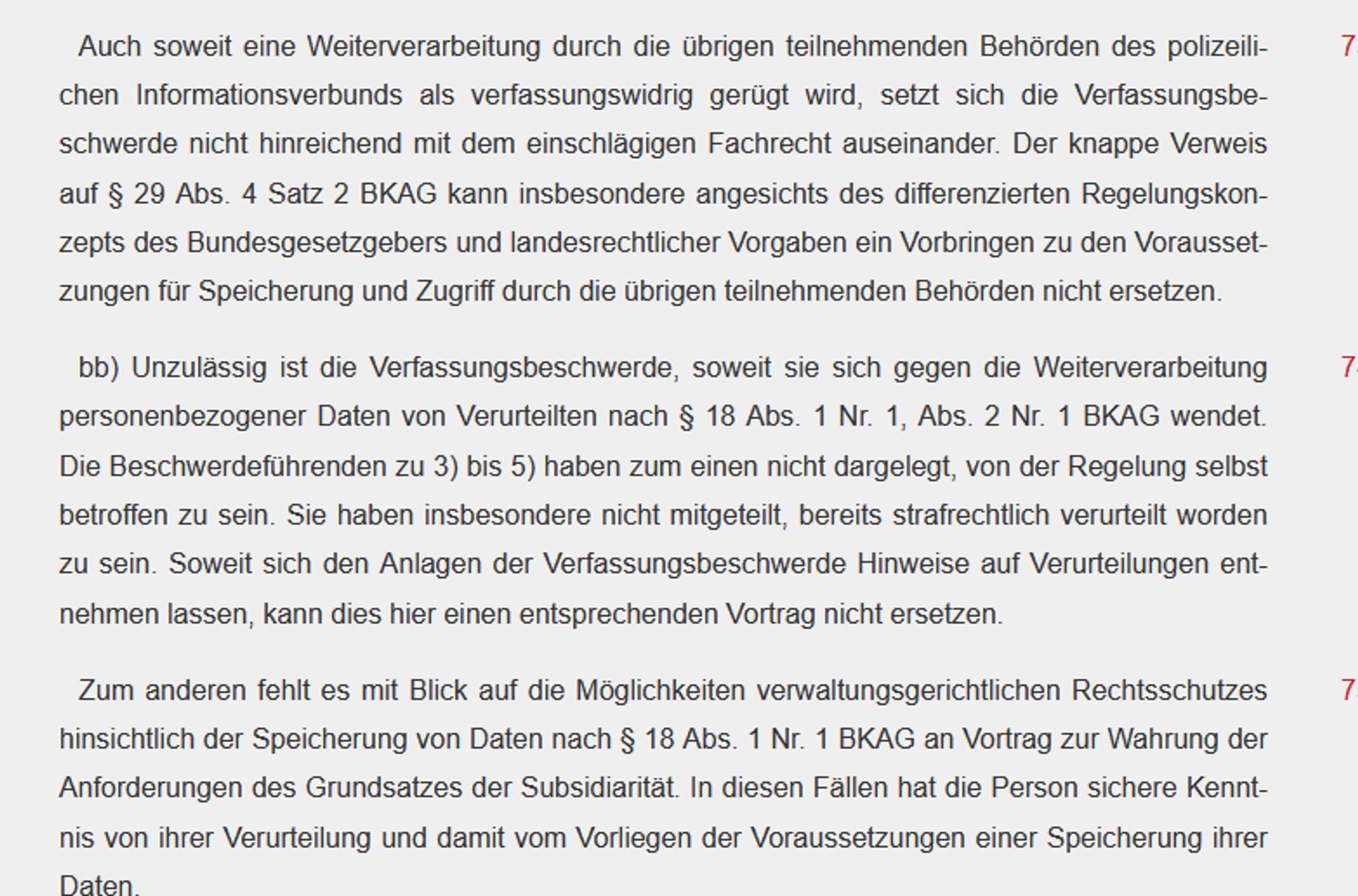 Auch soweit eine Weiterverarbeitung durch die übrigen teilnehmenden Behörden des polizeilichen Informationsverbunds als verfassungswidrig gerügt wird, setzt sich die Verfassungsbeschwerde nicht hinreichend mit dem einschlägigen Fachrecht auseinander. Der knappe Verweis auf § 29 Abs. 4 Satz 2 BKAG kann insbesondere angesichts des differenzierten Regelungskonzepts des Bundesgesetzgebers und landesrechtlicher Vorgaben ein Vorbringen zu den Voraussetzungen für Speicherung und Zugriff durch die übrigen teilnehmenden Behörden nicht ersetzen.

74

bb) Unzulässig ist die Verfassungsbeschwerde, soweit sie sich gegen die Weiterverarbeitung personenbezogener Daten von Verurteilten nach § 18 Abs. 1 Nr. 1, Abs. 2 Nr. 1 BKAG wendet. Die Beschwerdeführenden zu 3) bis 5) haben zum einen nicht dargelegt, von der Regelung selbst betroffen zu sein. Sie haben insbesondere nicht mitgeteilt, bereits strafrechtlich verurteilt worden zu sein. Soweit sich den Anlagen der Verfassungsbeschwerde Hinweise auf Ve