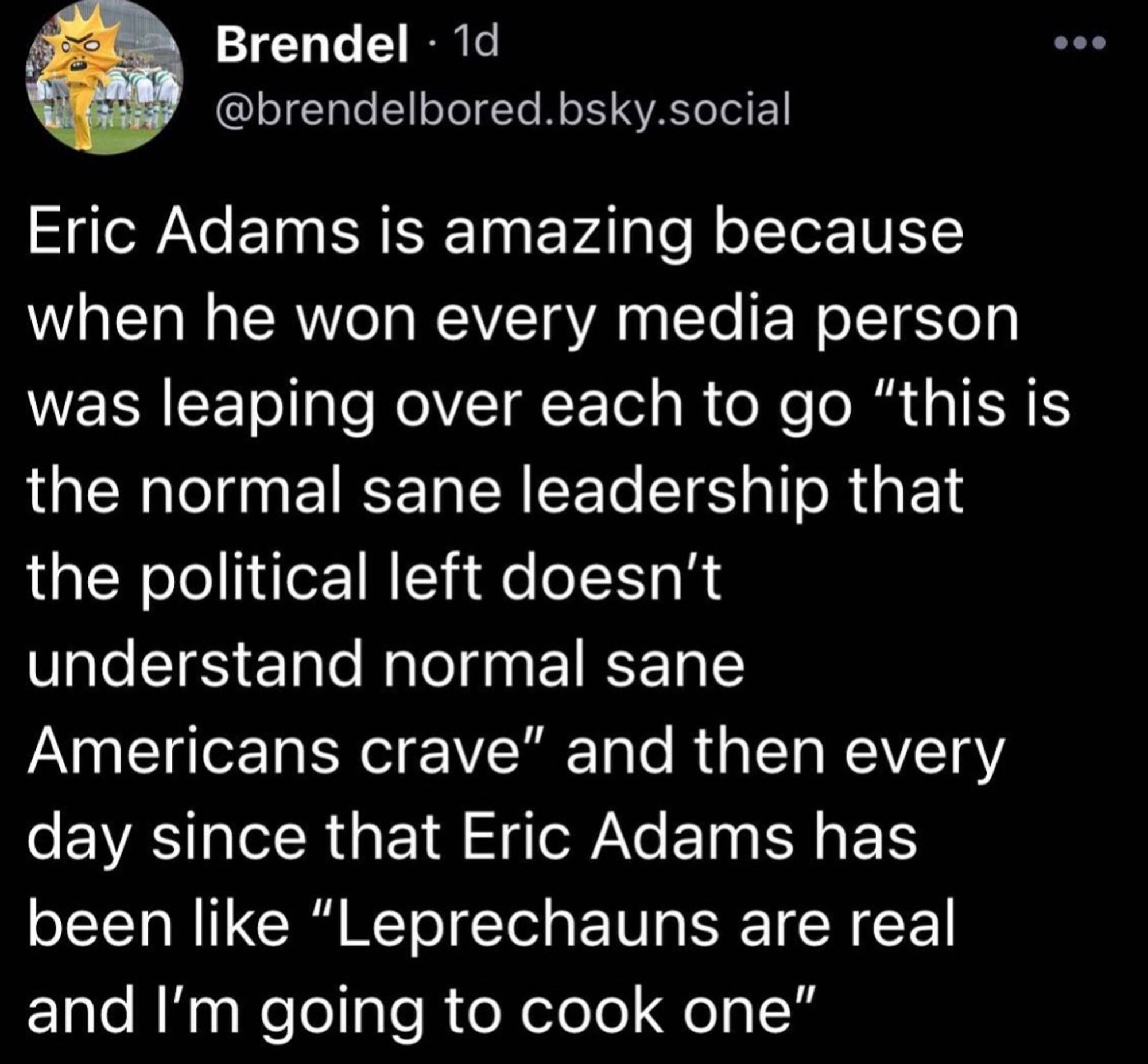 @brendelbored.bsky.social: "Eric Adams is amazing because when he won every media person was leaping over each to go 'this is the normal sane leadership that the political left doesn't understand normal sane Americans crave' and then every day since that Eric Adams has been like 'Leprechauns are real and I'm going to cook one'"