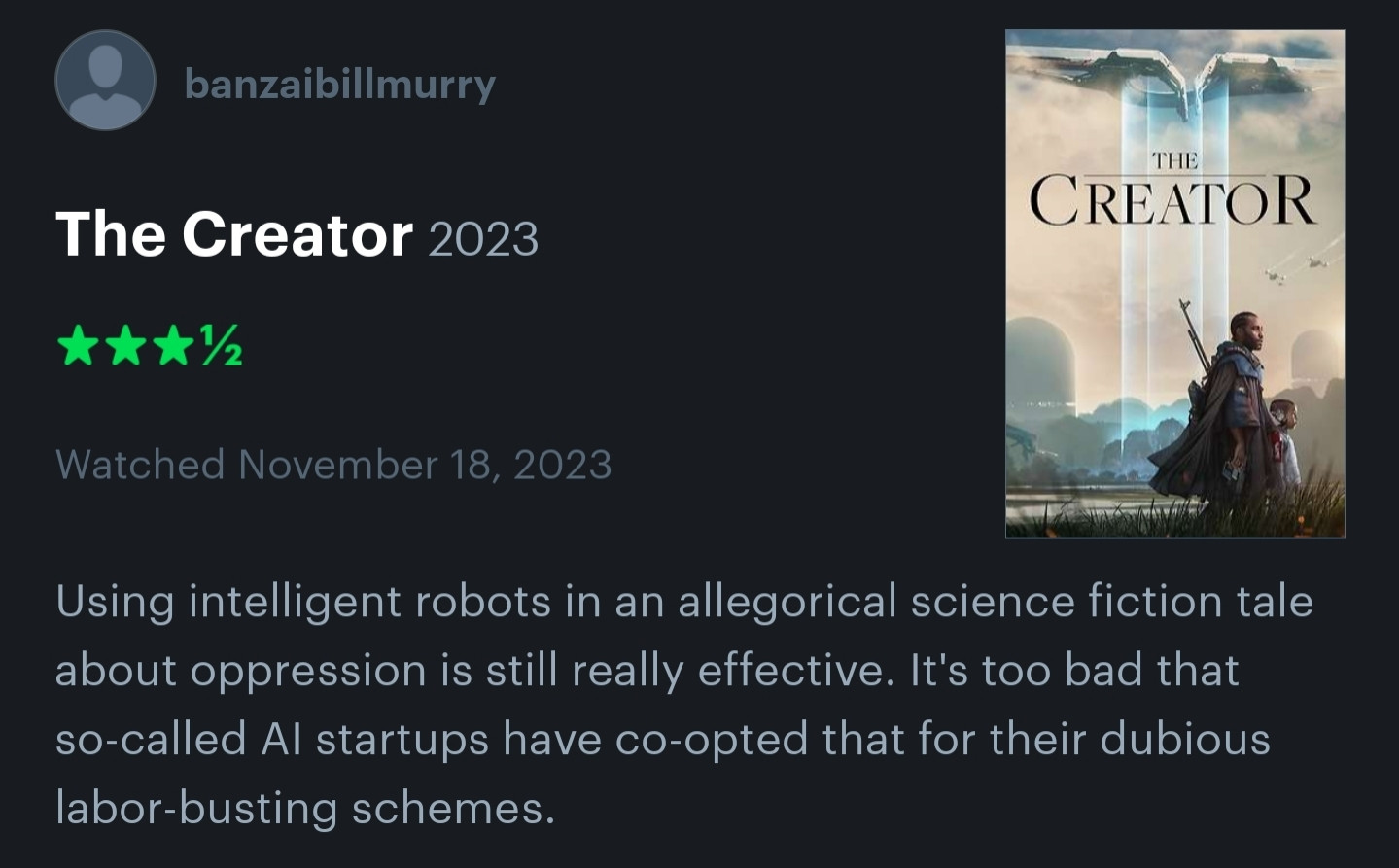 Letterboxd review of the Creator 2023
Using intelligent robots in an allegorical science fiction tale about oppression is still really effective. It's too bad that so-called AI startups have co-opted that for their dubious labor-busting schemes.