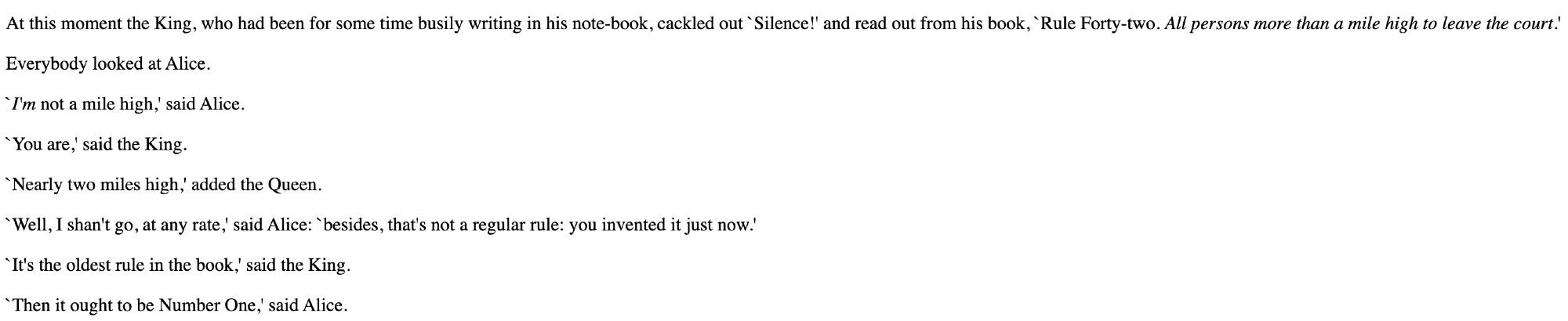 At this moment the King, who had been for some time busily writing in his note-book, cackled out `Silence!' and read out from his book, `Rule Forty-two. All persons more than a mile high to leave the court.'

Everybody looked at Alice.

`I'm not a mile high,' said Alice.

`You are,' said the King.

`Nearly two miles high,' added the Queen.

`Well, I shan't go, at any rate,' said Alice: `besides, that's not a regular rule: you invented it just now.'

`It's the oldest rule in the book,' said the King.

`Then it ought to be Number One,' said Alice.