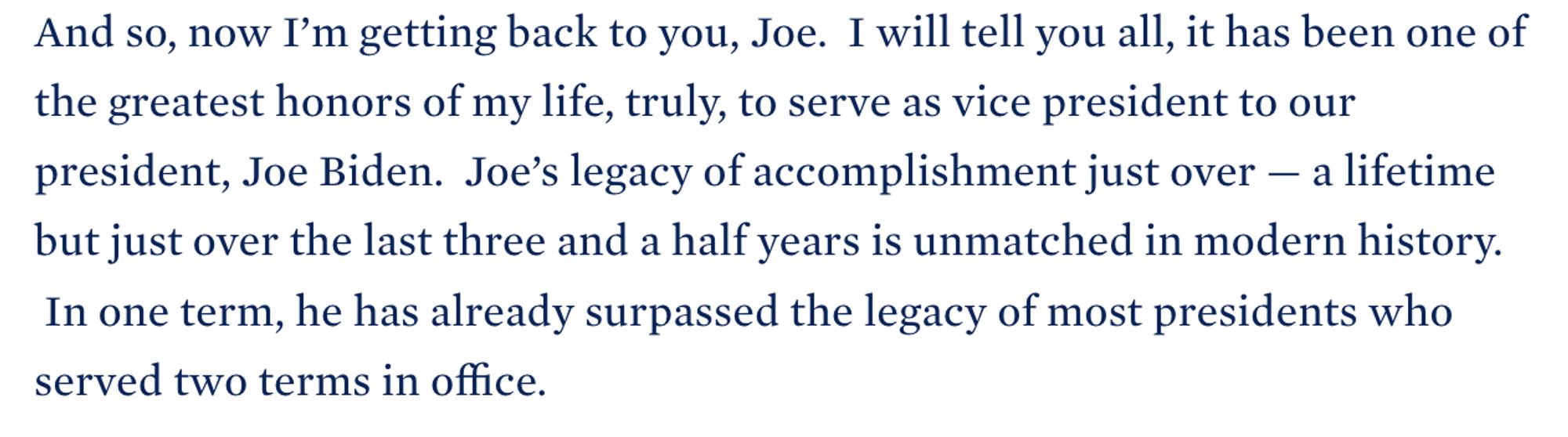 And so, now I’m getting back to you, Joe.  I will tell you all, it has been one of the greatest honors of my life, truly, to serve as vice president to our president, Joe Biden.  Joe’s legacy of accomplishment just over — a lifetime but just over the last three and a half years is unmatched in modern history.   In one term, he has already surpassed the legacy of most presidents who served two terms in office.