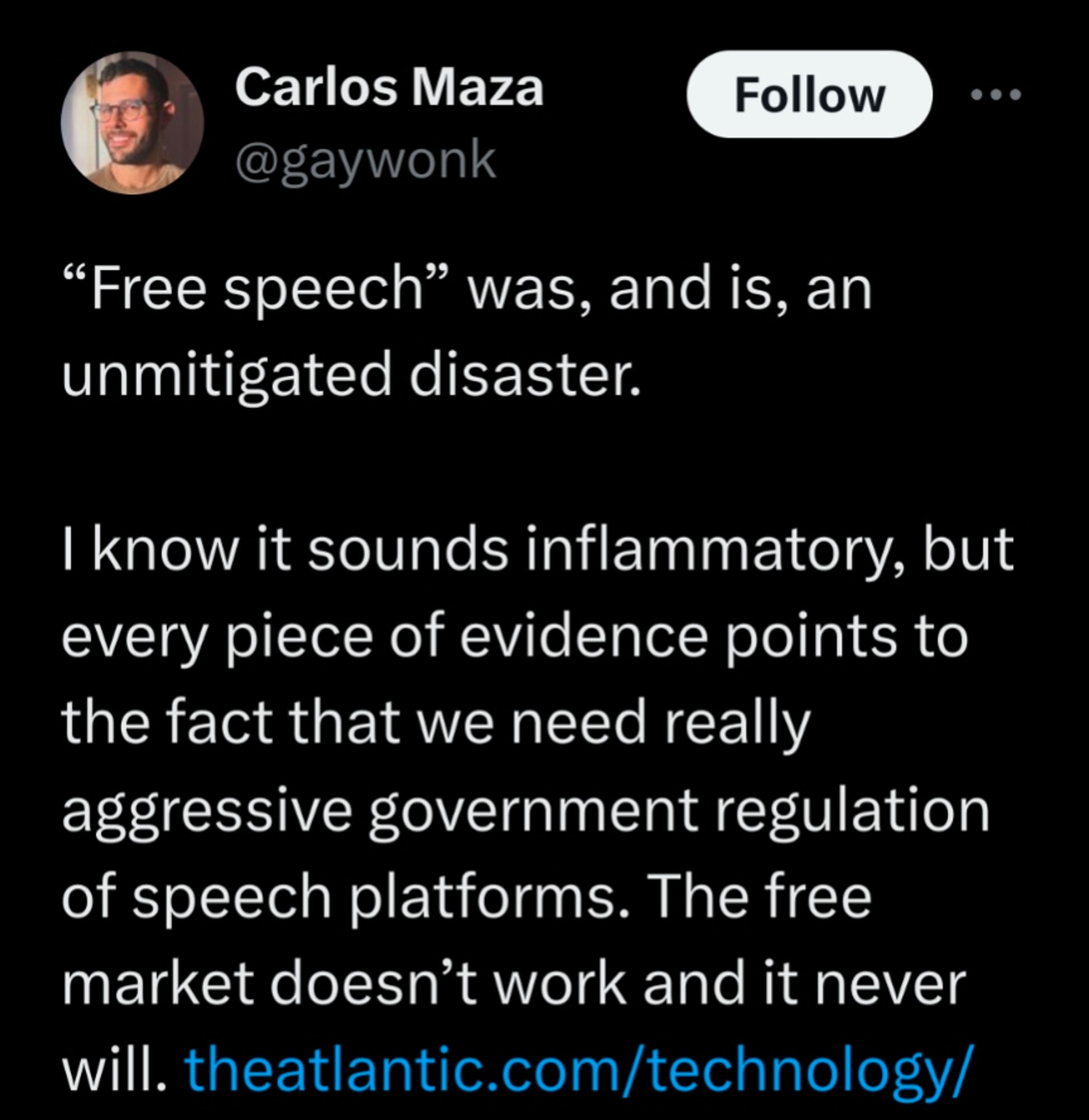 Carlos Maza
@gaywonk

“Free speech” was, and is, an unmitigated disaster.

I know it sounds inflammatory, but every piece of evidence points to the fact that we need really aggressive government regulation of speech platforms. The free market doesn't work and it never will.