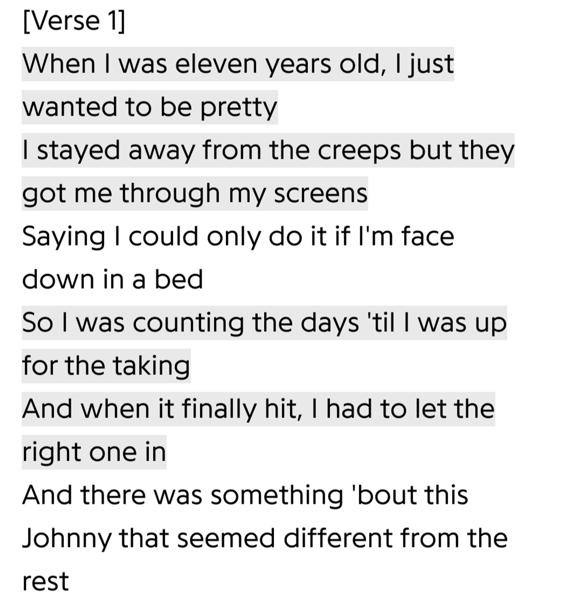 (Lyrics to the underscores song "Johnny johnny johnny", cw for grooming)
[Verse 1]
When I was eleven years old, I just wanted to be pretty
I stayed away from the creeps but they got me through my screens
Saying I could only do it if I'm face down in a bed
So I was counting the days 'til I was up for the taking
And when it finally hit, I had to let the right one in
And there was something 'bout this Johnny that seemed different from the rest