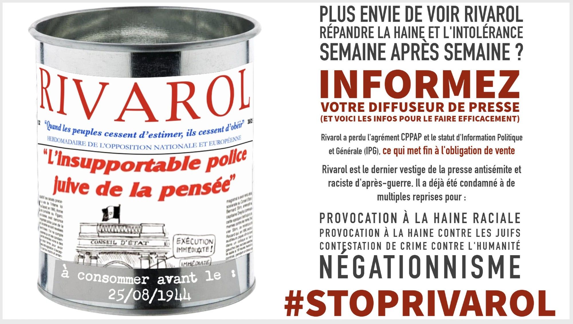 PLUS ENVIE DE VOIR RIVAROL RÉPANDRE LA HAINE ET L'INTOLÉRANCE  SEMAINE APRÈS SEMAINE ?
INFORMEZ VOTRE DIFFUSEUR DE PRESSE (ET VOICI LES INFOS POUR LE FAIRE EFFICACEMENT)
Rivarol a perdu l'agrément CPPAP et le statut d'Information Politique et Générale (IPG), ce qui met fin à l'obligation de vente Rivarol est le dernier vestige de la presse antisémite et raciste d'après-guerre. Il a déjà été condamné à de multiples reprises pour :
Provocation à la haine raciale
Provocation à la haine contre les juifs
Contestation de crime contre l'humanité
Négationnisme
#STOPRIVAROL