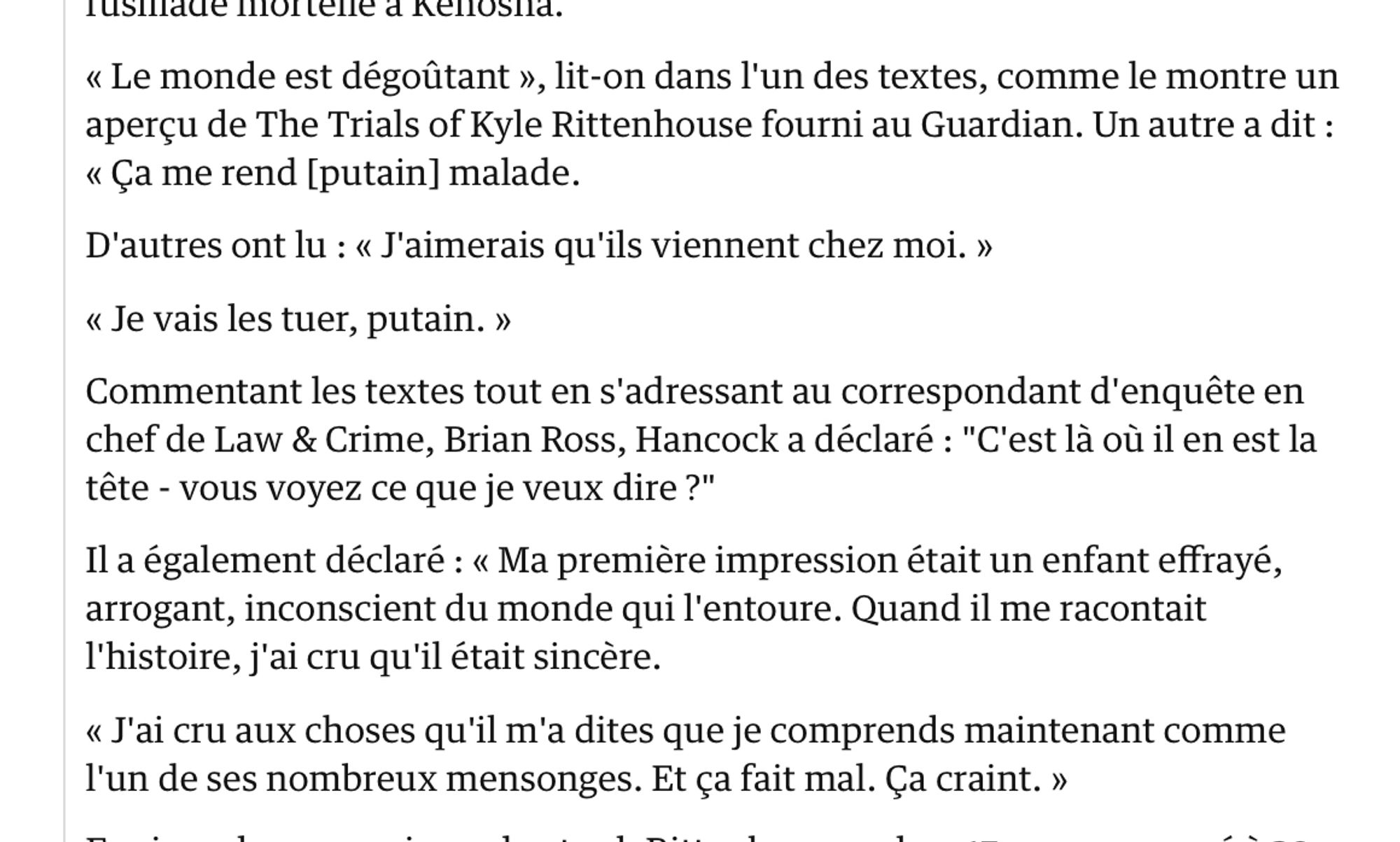 Rittenhouse a envoyé les textes à partir du téléphone qu'il avait la nuit du double meurtre du 25 août à Kenosha, selon ce que Hancock dit dans le nouveau film. Les textes étaient en réponse à la visite de voleurs à l'étalage dans une pharmacie CVS le 10 août, un peu plus de deux semaines avant la fusillade mortelle à Kenosha.

« Le monde est dégoûtant », lit-on dans l'un des textes, comme le montre un aperçu de The Trials of Kyle Rittenhouse fourni au Guardian. Un autre a dit : « Ça me rend [putain] malade.

D'autres ont lu : « J'aimerais qu'ils viennent chez moi. »

« Je vais les tuer, putain. »

Commentant les textes tout en s'adressant au correspondant d'enquête en chef de Law & Crime, Brian Ross, Hancock a déclaré : "C'est là où il en est la tête - vous voyez ce que je veux dire ?"

Il a également déclaré : « Ma première impression était un enfant effrayé, arrogant, inconscient du monde qui l'entoure. Quand il me racontait l'histoire, j'ai cru qu'il était sincère.