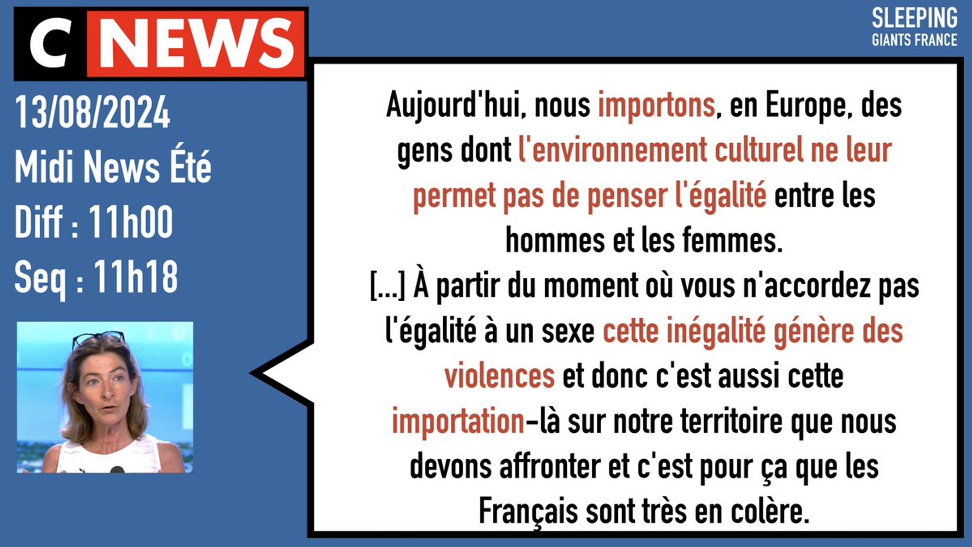 CNews 
13/08/2024
Midi News Été
Diff : 11h00
Seq : 11h18

Celine Pina : « Aujourd'hui, nous importons, en Europe, des gens dont l'environnement culturel ne leur permet pas de penser l'égalité entre les hommes et les femmes.
[...] À partir du moment où vous n'accordez pas l'égalité à un sexe cette inégalité génère des violences et donc c'est aussi cette importation-là sur notre territoire que nous devons affronter et c'est pour ça que les Français sont très en colère. »