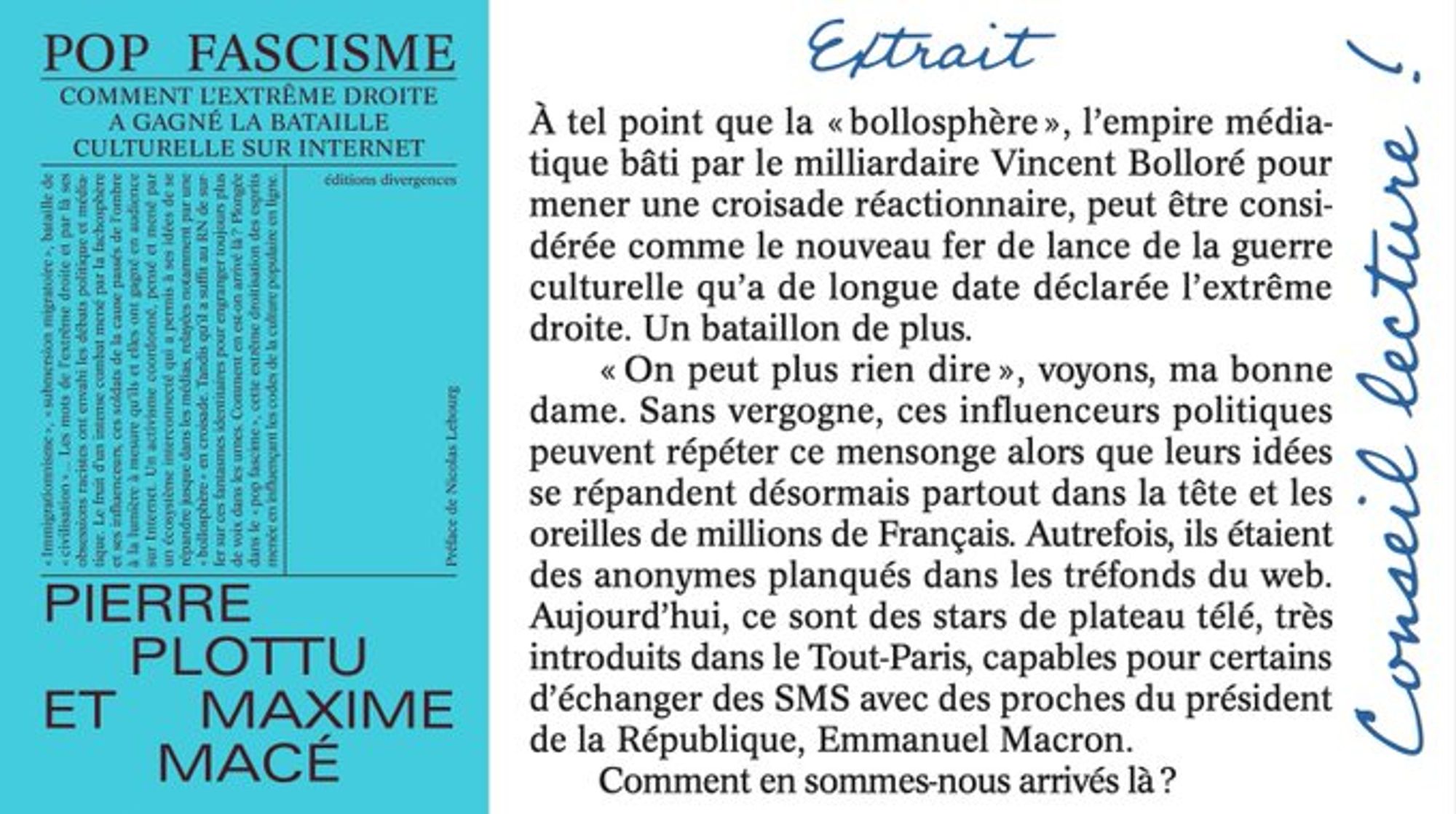 Couverture du livre "Pop Fascisme" et extrait :

"À tel point que la « bollosphère », l’empire médiatique
bâti par le milliardaire Vincent Bolloré pour mener une croisade réactionnaire, peut être considérée comme le nouveau fer de lance de la guerre culturelle qu’a de longue date déclarée l’extrême droite. Un bataillon de plus. 
« On peut plus rien dire », voyons, ma bonne dame. Sans vergogne, ces influenceurs politiques peuvent répéter ce mensonge alors que leurs idées se répandent désormais partout dans la tête et les
oreilles de millions de Français. Autrefois, ils étaient des anonymes planqués dans les tréfonds du web. Aujourd’hui, ce sont des stars de plateau télé, très introduits dans le Tout-Paris, capables pour certains
d’échanger des SMS avec des proches du président de la République, Emmanuel Macron. 
Comment en sommes-nous arrivés là ?"