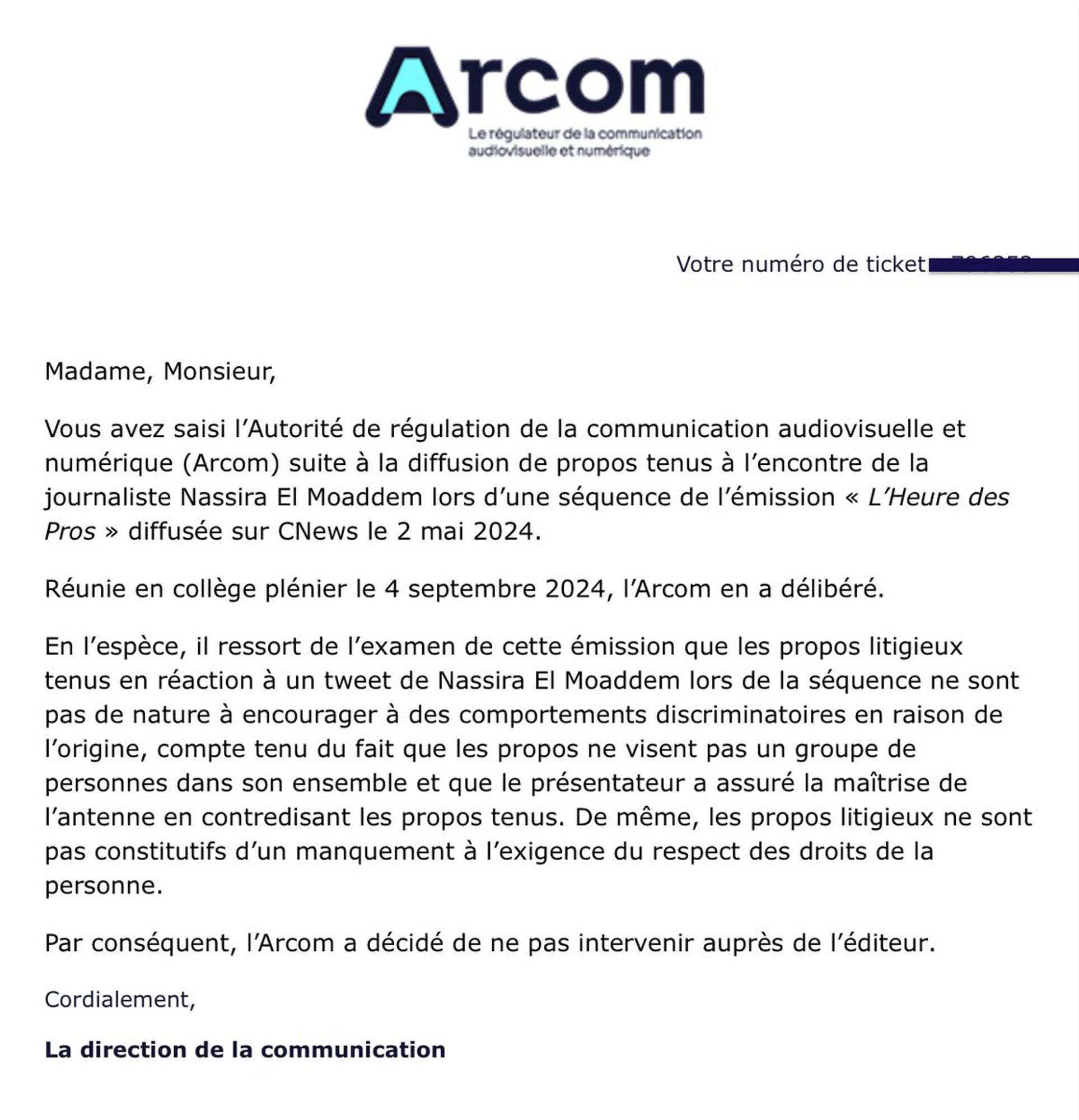 Vous avez saisi l’Autorité de régulation de la communication audiovisuelle et numérique (Arcom) suite à la diffusion de propos tenus à l’encontre de la journaliste Nassira El Moaddem lors d’une séquence de l’émission « L’Heure des Pros » diffusée sur CNews le 2 mai 2024.

Réunie en collège plénier le 4 septembre 2024, l’Arcom en a délibéré.

En l’espèce, il ressort de l’examen de cette émission que les propos litigieux tenus en réaction à un tweet de Nassira El Moaddem lors de la séquence ne sont pas de nature à encourager à des comportements discriminatoires en raison de l’origine, compte tenu du fait que les propos ne visent pas un groupe de personnes dans son ensemble et que le présentateur a assuré la maîtrise de l’antenne en contredisant les propos tenus. De même, les propos litigieux ne sont pas constitutifs d’un manquement à l’exigence du respect des droits de la personne.

Par conséquent, l’Arcom a décidé de ne pas intervenir auprès de l’éditeur.

Cordialement