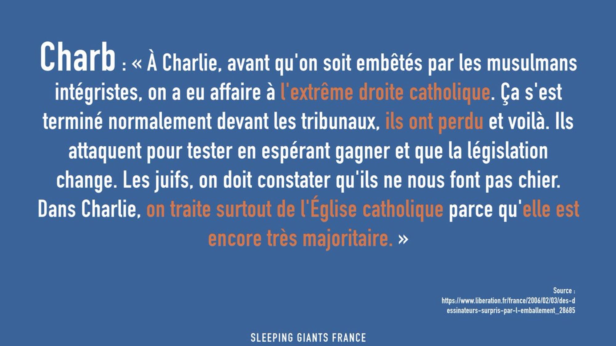 Charb : « À Charlie, avant qu'on soit embêtés par les musulmans intégristes, on a eu affaire à l'extrême droite catholique. Ça s'est terminé normalement devant les tribunaux, ils ont perdu et voilà. Ils attaquent pour tester en espérant gagner et que la législation change. Les juifs, on doit constater qu'ils ne nous font pas chier. Dans Charlie, on traite surtout de l'Église catholique parce qu'elle est encore très majoritaire. » Source : https://www.liberation.fr/france/2006/02/03/des-dessinateurs-surpris-par-l-emballement_28685