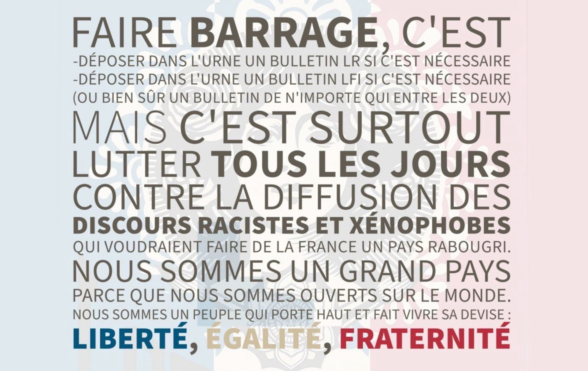 Faire barrage, c'est
-déposer dans l'urne un bulletin LR si c'est nécessaire
-déposer dans l'urne un bulletin LFI si c'est nécessaire
(ou bien sûr un bulletin de n'importe qui entre les deux)
Mais C'EST SURTOUT
Lutter tous les jours contre la diffusion des discours racistes et xénophobes qui voudraient faire de la France un pays rabougri.
Nous sommes un grand pays parce que nous sommes ouverts sur le monde.
Nous sommes un peuple qui porte haut et fait vivre sa devise : Liberté, Égalité, Fraternité.