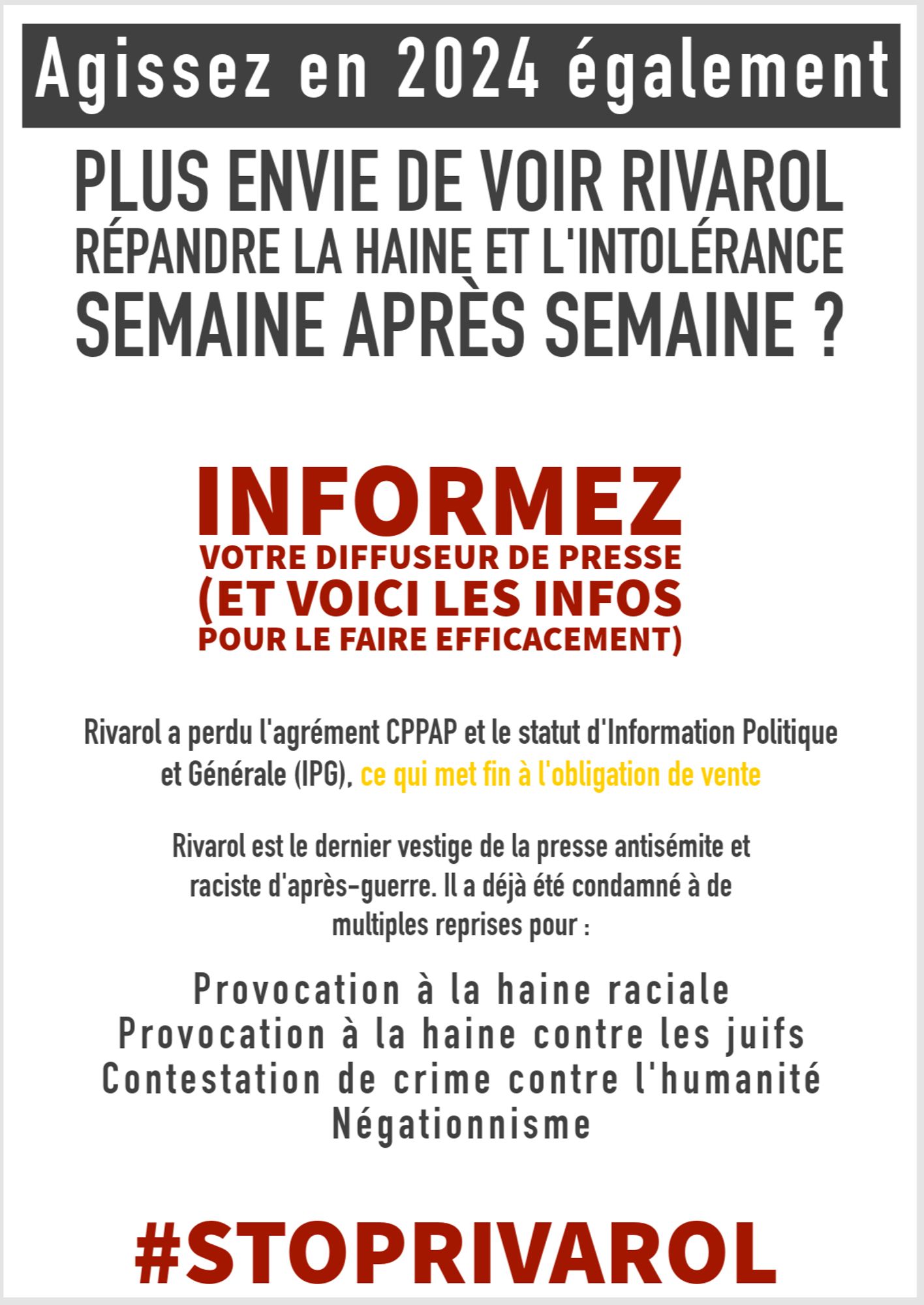 Agissez en 2024 également
PLUS ENVIE DE VOIR RIVAROL RÉPANDRE LA HAINE ET L'INTOLÉRANCE SEMAINE APRES SEMAINE ?
INFORMEZ
VOTRE DIFFUSEUR DE PRESSE
(ET VOICI LES INFOS POUR LE FAIRE EFFICACEMENT)
Rivarol a perdu l'agrément CPPAP et le statut d'Information Politique et Générale (IPG), ce qui met fin à l'obligation de vente
Rivarol est le dernier vestige de la presse antisémite et raciste d'après-guerre. Il a déjà été condamné à de multiples reprises pour :
Provocation à la haine raciale
Provocation à la haine contre les juifs
Contestation de crime contre l'humanité
Négationnisme
#STOPRIVAROL