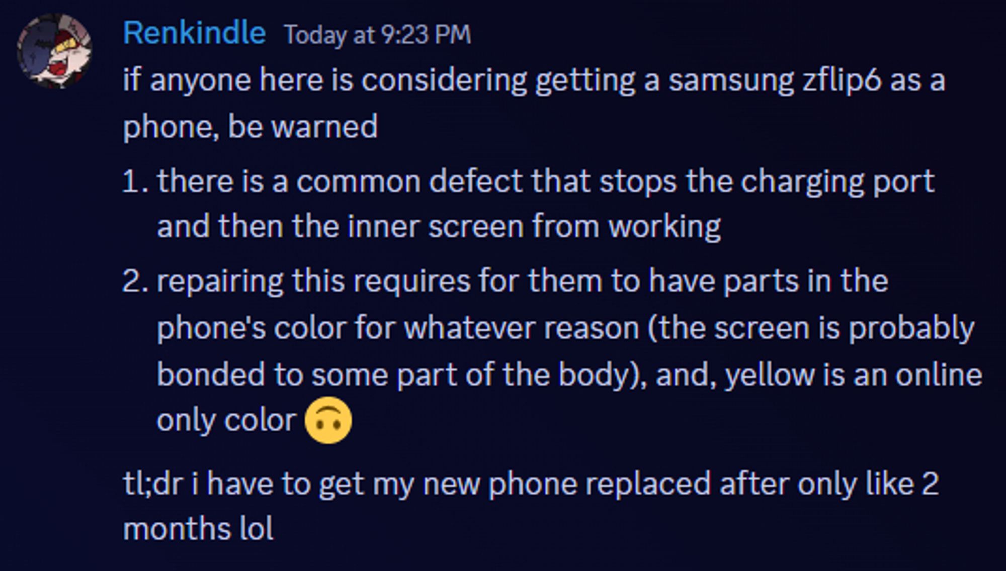 if anyone here is considering getting a samsung zflip6 as a phone, be warned
1. there is a common defect that stops the charging port and then the inner screen from working
2. repairing this requires for them to have parts in the phone's color for whatever reason (the screen is probably bonded to some part of the body), and, yellow is an online only color 
tl;dr i have to get my new phone replaced after only like 2 months lol