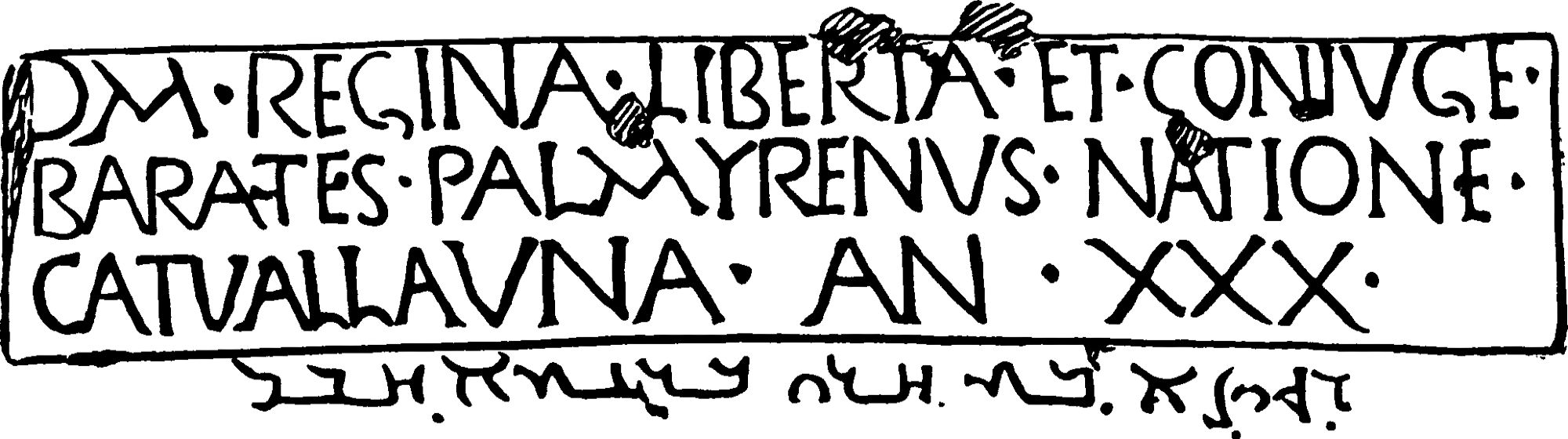 RIB 1065. Funerary inscription for Regina

Diplomatic:
DM‣REGINA‣LIBERTA‣ET‣CONIVGE‣
BARATES‣PALMYRENVS‣NATIONE‣
CATVALLAVNA‣AN‣XXX‣

Transliterated:
RGYNᵓ BT ḤRY BR ᶜTᵓ ḤBL