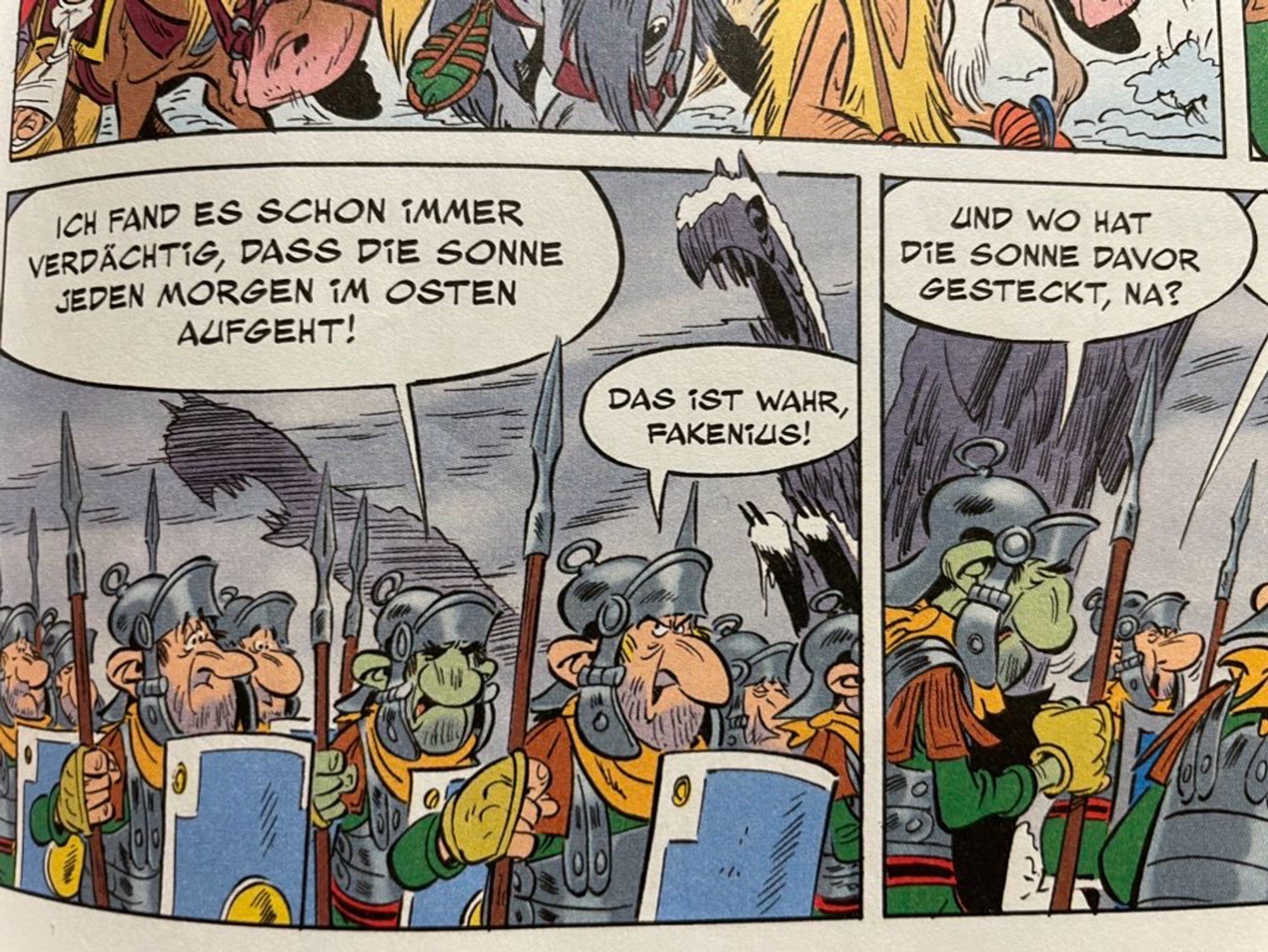 Foto Ausschnitt aus dem Comic „Asterix und der Greif“. Gespräch Legionäre: „ICH FAND ES SCHON iMMER
VERDÄCHTIG, DASS DiE SONNE JEDEN MORGEN iM OSTEN AUFGEHT!“
„DAS iST WAHR, FAKENIUS“
„UND WO HAT
DiE SONNE DAVOR GESTECKT, NA?“