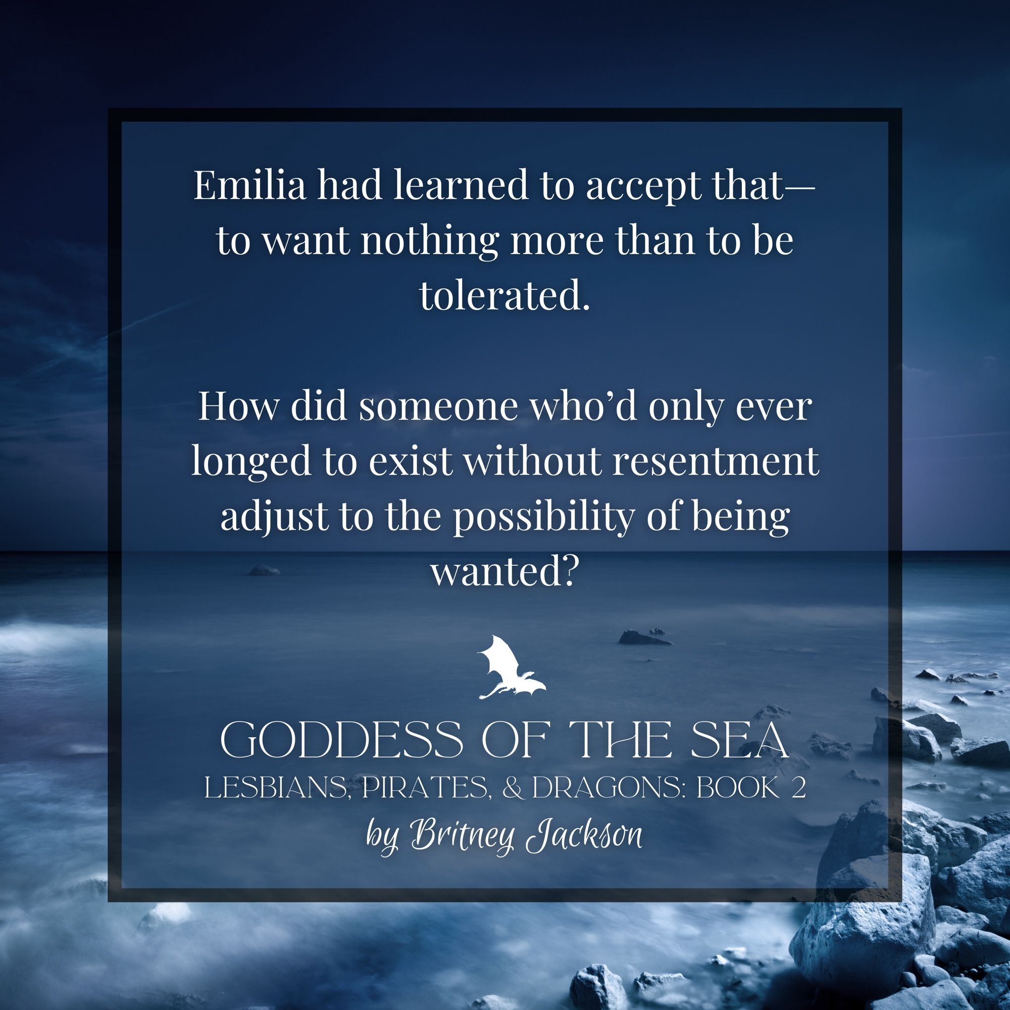 Snippet on night sea background:

Emilia had learned to accept that—to want nothing more than to be tolerated.

How did someone who'd only ever longed to exist without resentment adjust to the possibility of being wanted?

—
GODDESS OF THE SEA,
LESBIANS, PIRATES, & DRAGONS: BOOK 2,
by Britney Jackson.