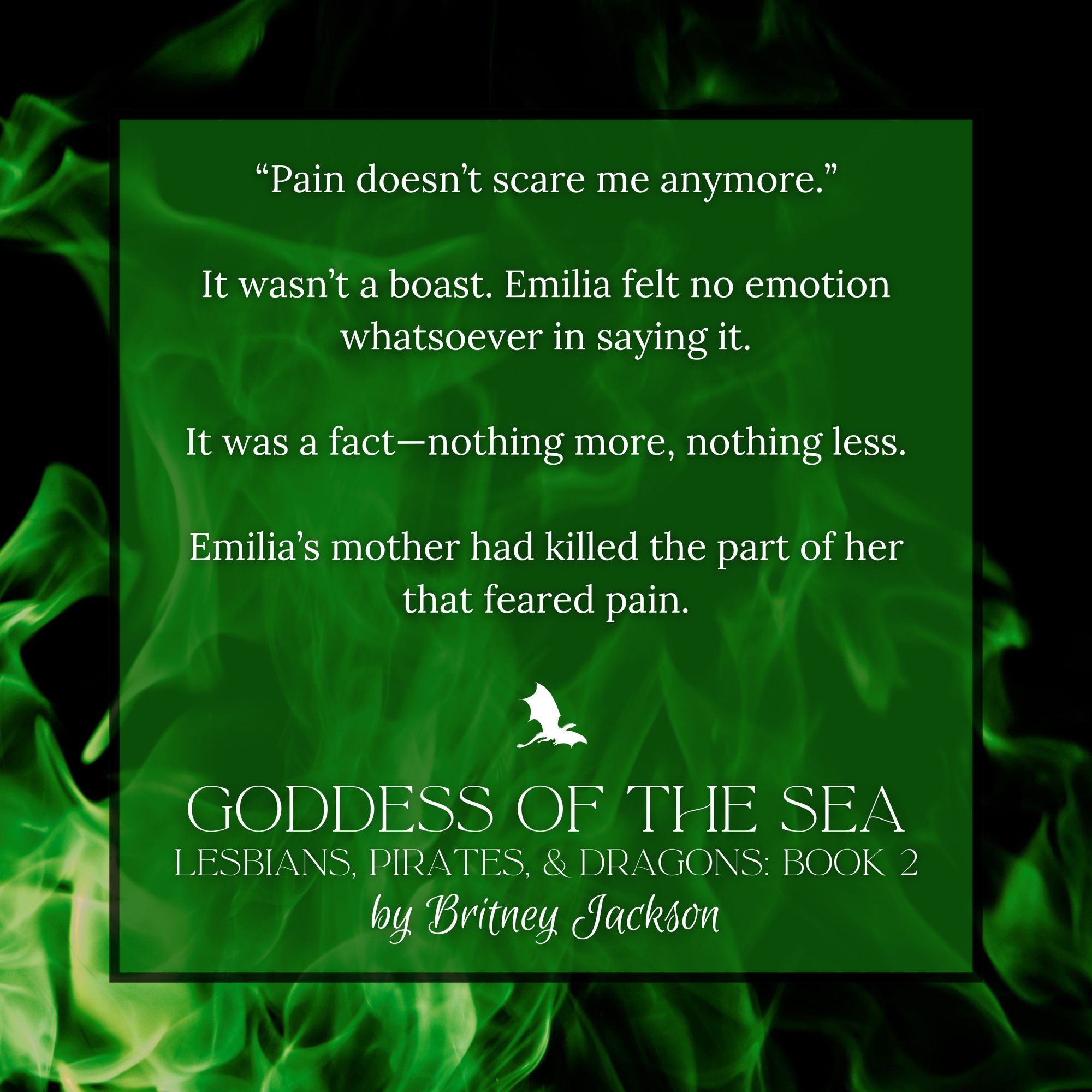 Snippet on green fire background:

"Pain doesn't scare me anymore."

It wasn't a boast. Emilia felt no emotion whatsoever in saying it.

It was a fact—nothing more, nothing less.

Emilia's mother had killed the part of her that feared pain.

—
from GODDESS OF THE SEA, LESBIANS, PIRATES, & DRAGONS: BOOK 2,
by Britney Jackson.